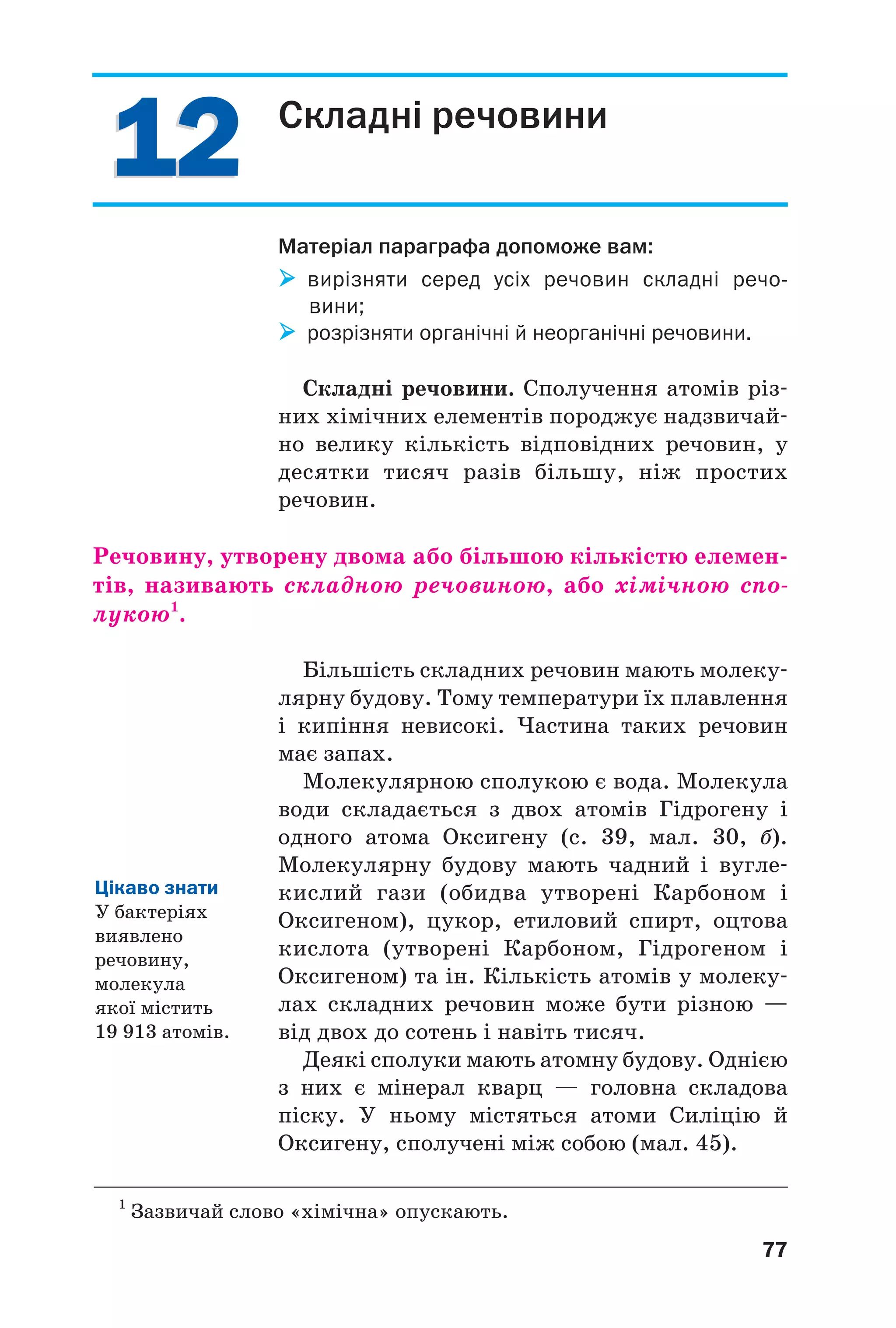 1212
77
Складні речовини
Матеріал параграфа допоможе вам:
вирізняти серед усіх речовин складні речо
вини;
розрізняти органічні й неорганічні речовини.
Складні речовини. Сполучення атомів різ
них хімічних елементів породжує надзвичай
но велику кількість відповідних речовин, у
десятки тисяч разів більшу, ніж простих
речовин.
Речовину, утворену двома або більшою кількістю елемен
тів, називають складною речовиною, або хімічною спо
лукою1
.
Більшість складних речовин мають молеку
лярну будову. Тому температури їх плавлення
і кипіння невисокі. Частина таких речовин
має запах.
Молекулярною сполукою є вода. Молекула
води складається з двох атомів Гідрогену і
одного атома Оксигену (с. 39, мал. 30, б).
Молекулярну будову мають чадний і вугле
кислий гази (обидва утворені Карбоном і
Оксигеном), цукор, етиловий спирт, оцтова
кислота (утворені Карбоном, Гідрогеном і
Оксигеном) та ін. Кількість атомів у молеку
лах складних речовин може бути різною —
від двох до сотень і навіть тисяч.
Деякі сполуки мають атомну будову. Однією
з них є мінерал кварц — головна складова
піску. У ньому містяться атоми Силіцію й
Оксигену, сполучені між собою (мал. 45).
1
Зазвичай слово «хімічна» опускають.
Цікаво знати
У бактеріях
виявлено
речовину,
молекула
якої містить
19 913 атомів.
 