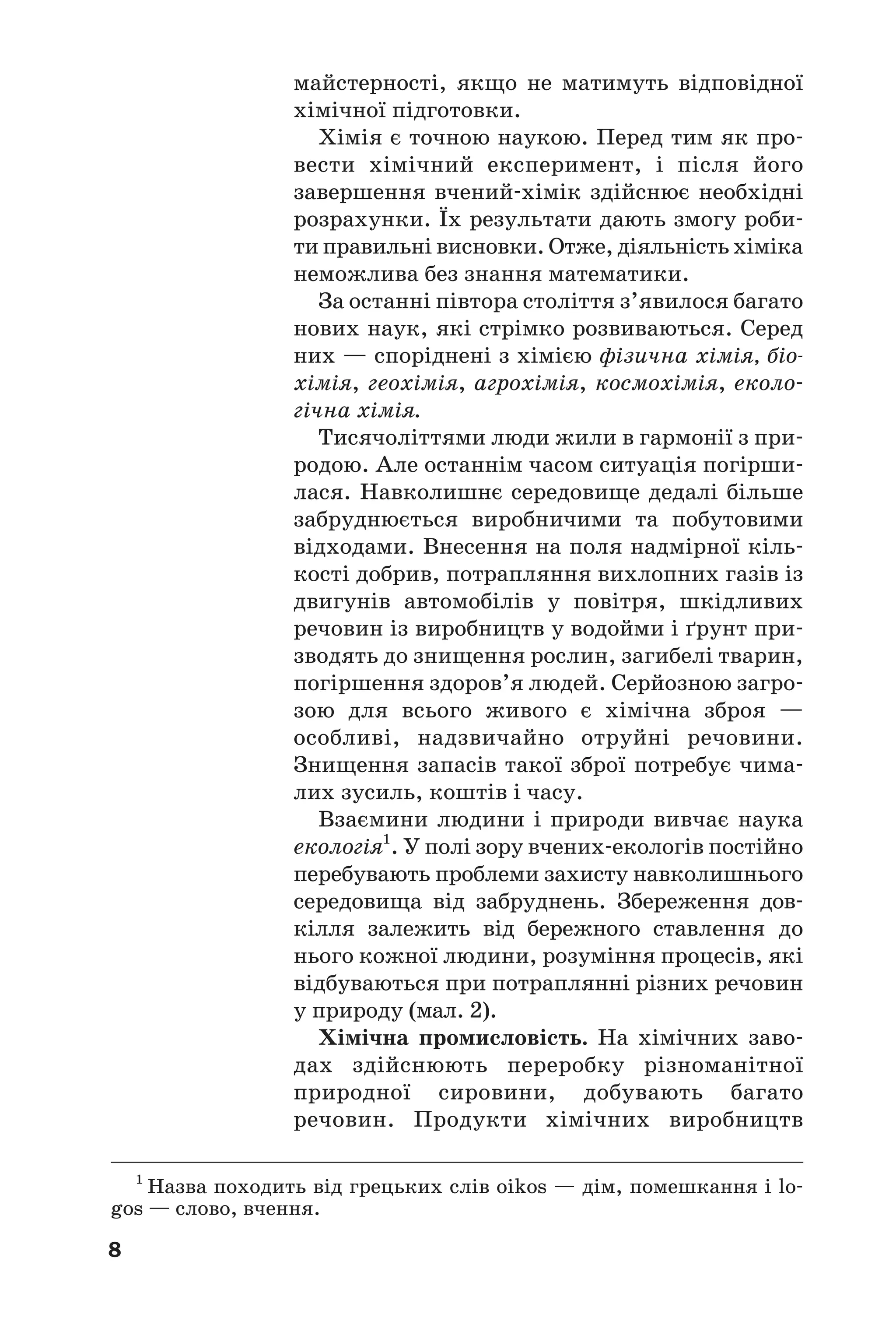 8
майстерності, якщо не матимуть відповідної
хімічної підготовки.
Хімія є точною наукою. Перед тим як про
вести хімічний експеримент, і після його
завершення вчений хімік здійснює необхідні
розрахунки. Їх результати дають змогу роби
ти правильні висновки. Отже, діяльність хіміка
неможлива без знання математики.
За останні півтора століття з’явилося багато
нових наук, які стрімко розвиваються. Серед
них — споріднені з хімією фізична хімія, біо
хімія, геохімія, агрохімія, космохімія, еколо
гічна хімія.
Тисячоліттями люди жили в гармонії з при
родою. Але останнім часом ситуація погірши
лася. Навколишнє середовище дедалі більше
забруднюється виробничими та побутовими
відходами. Внесення на поля надмірної кіль
кості добрив, потрапляння вихлопних газів із
двигунів автомобілів у повітря, шкідливих
речовин із виробництв у водойми і ґрунт при
зводять до знищення рослин, загибелі тварин,
погіршення здоров’я людей. Серйозною загро
зою для всього живого є хімічна зброя —
особливі, надзвичайно отруйні речовини.
Знищення запасів такої зброї потребує чима
лих зусиль, коштів і часу.
Взаємини людини і природи вивчає наука
екологія1
. У полі зору вчених екологів постійно
перебувають проблеми захисту навколишнього
середовища від забруднень. Збереження дов
кілля залежить від бережного ставлення до
нього кожної людини, розуміння процесів, які
відбуваються при потраплянні різних речовин
у природу (мал. 2).
Хімічна промисловість. На хімічних заво
дах здійснюють переробку різноманітної
природної сировини, добувають багато
речовин. Продукти хімічних виробництв
1
Назва походить від грецьких слів oikos — дім, помешкання і lo
gos — слово, вчення.
 