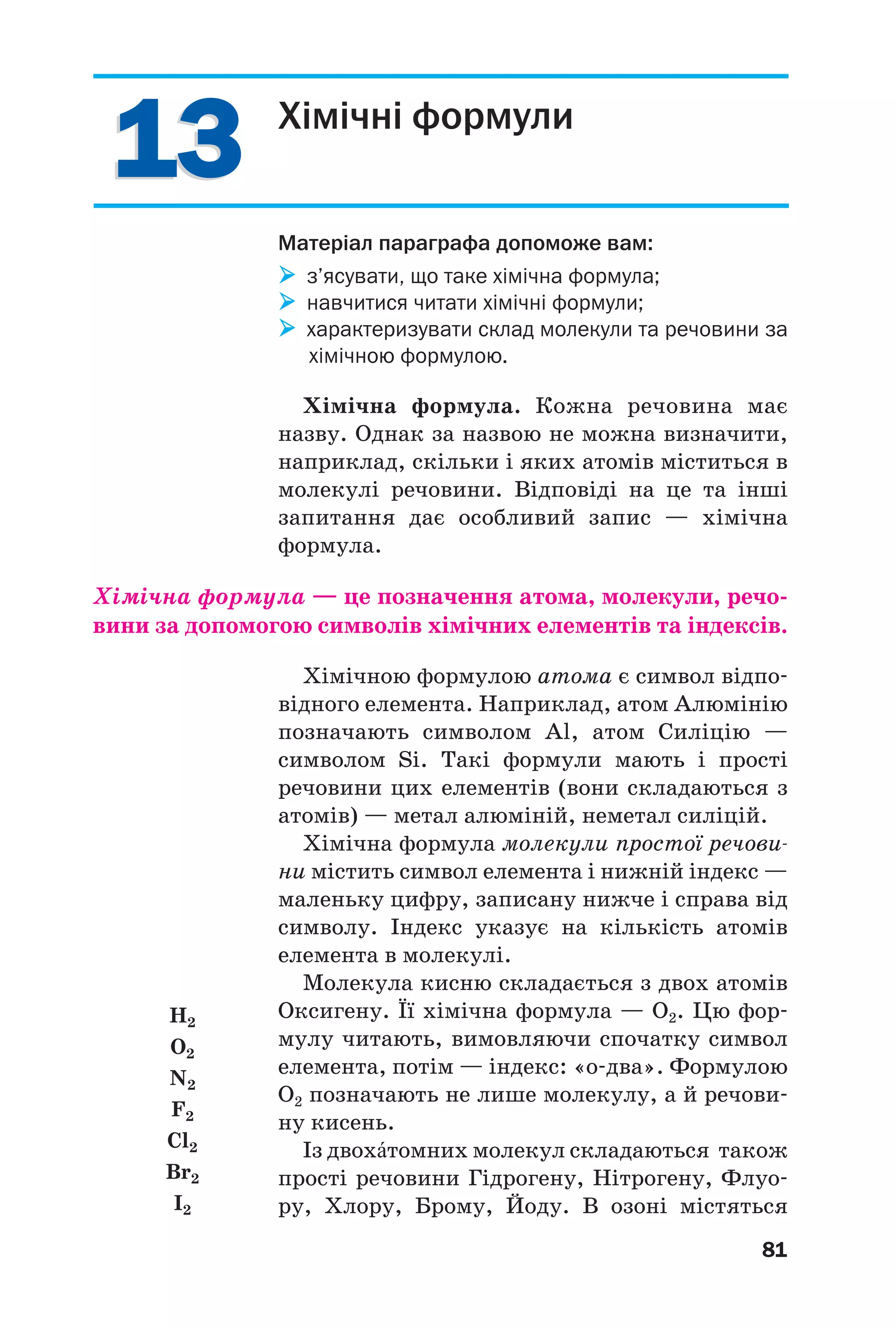 1313
81
Хімічні формули
Матеріал параграфа допоможе вам:
з’ясувати, що таке хімічна формула;
навчитися читати хімічні формули;
характеризувати склад молекули та речовини за
хімічною формулою.
Хімічна формула. Кожна речовина має
назву. Однак за назвою не можна визначити,
наприклад, скільки і яких атомів міститься в
молекулі речовини. Відповіді на це та інші
запитання дає особливий запис — хімічна
формула.
Хімічна формула — це позначення атома, молекули, речо
вини за допомогою символів хімічних елементів та індексів.
Хімічною формулою атома є символ відпо
відного елемента. Наприклад, атом Алюмінію
позначають символом Al, атом Силіцію —
символом Si. Такі формули мають і прості
речовини цих елементів (вони складаються з
атомів) — метал алюміній, неметал силіцій.
Хімічна формула молекули простої речови
ни містить символ елемента і нижній індекс —
маленьку цифру, записану нижче і справа від
символу. Індекс указує на кількість атомів
елемента в молекулі.
Молекула кисню складається з двох атомів
Оксигену. Її хімічна формула — О2. Цю фор
мулу читають, вимовляючи спочатку символ
елемента, потім — індекс: «о два». Формулою
О2 позначають не лише молекулу, а й речови
ну кисень.
Із двохŽтомних молекул складаються також
прості речовини Гідрогену, Нітрогену, Флуо
ру, Хлору, Брому, Йоду. В озоні містяться
H2
O2
N2
F2
Cl2
Br2
I2
 