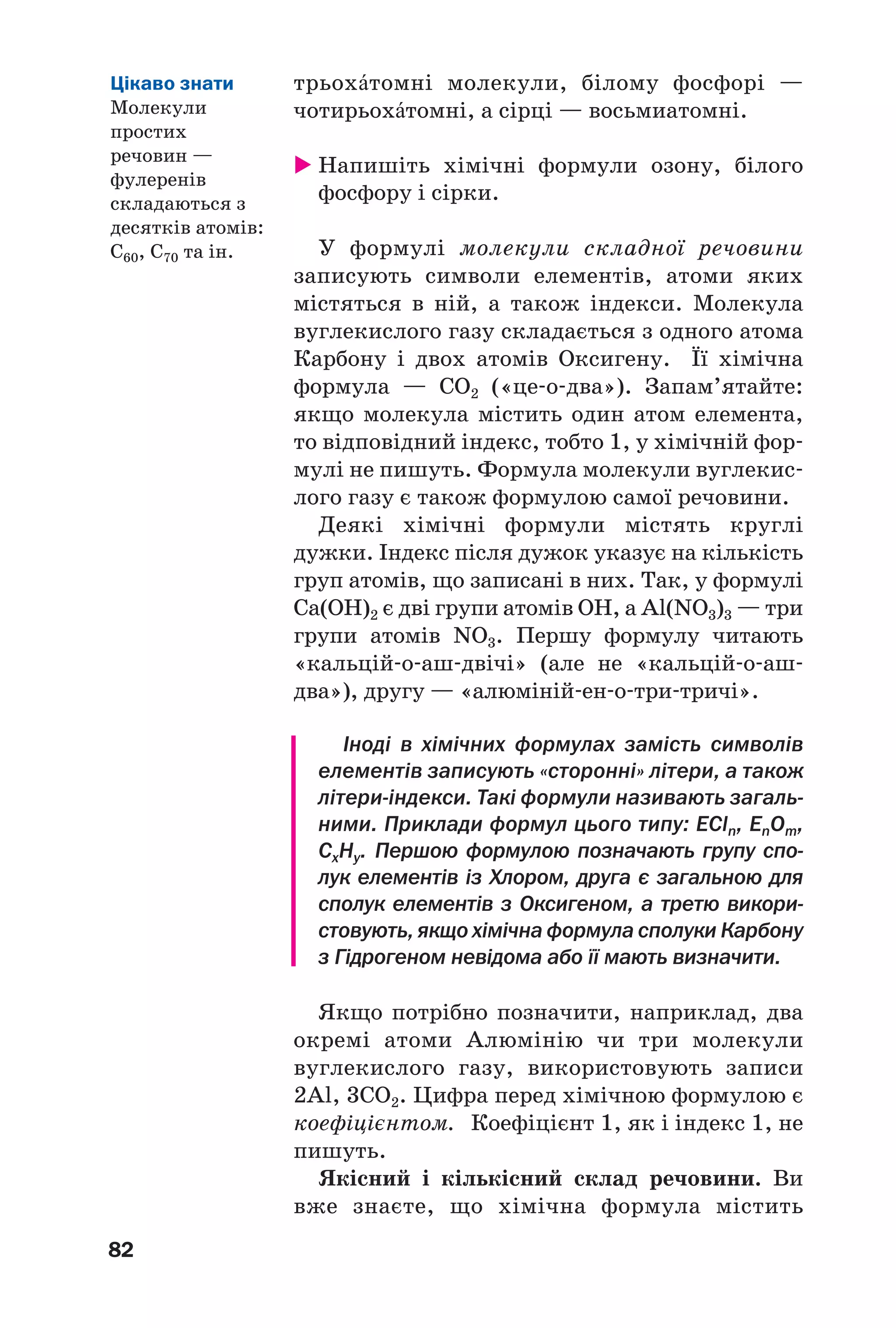 82
трьохŽтомні молекули, білому фосфорі —
чотирьохŽтомні, а сірці — восьмиатомні.
Напишіть хімічні формули озону, білого
фосфору і сірки.
У формулі молекули складної речовини
записують символи елементів, атоми яких
містяться в ній, а також індекси. Молекула
вуглекислого газу складається з одного атома
Карбону і двох атомів Оксигену. Її хімічна
формула — СО2 («це о два»). Запам’ятайте:
якщо молекула містить один атом елемента,
то відповідний індекс, тобто 1, у хімічній фор
мулі не пишуть. Формула молекули вуглекис
лого газу є також формулою самої речовини.
Деякі хімічні формули містять круглі
дужки. Індекс після дужок указує на кількість
груп атомів, що записані в них. Так, у формулі
Сa(OH)2 є дві групи атомів ОН, а Al(NO3)3 — три
групи атомів NO3. Першу формулу читають
«кальцій о аш двічі» (але не «кальцій о аш
два»), другу — «алюміній ен о три тричі».
Іноді в хімічних формулах замість символів
елементів записують «сторонні» літери, а також
літери індекси. Такі формули називають загаль
ними. Приклади формул цього типу: ЕCln, EnOm,
CxHy. Першою формулою позначають групу спо
лук елементів із Хлором, друга є загальною для
сполук елементів з Оксигеном, а третю викори
стовують, якщо хімічна формула сполуки Карбону
з Гідрогеном невідома або її мають визначити.
Якщо потрібно позначити, наприклад, два
окремі атоми Алюмінію чи три молекули
вуглекислого газу, використовують записи
2Al, 3СО2. Цифра перед хімічною формулою є
коефіцієнтом. Коефіцієнт 1, як і індекс 1, не
пишуть.
Якісний і кількісний склад речовини. Ви
вже знаєте, що хімічна формула містить
Цікаво знати
Молекули
простих
речовин —
фулеренів
складаються з
десятків атомів:
С60, С70 та ін.
 
