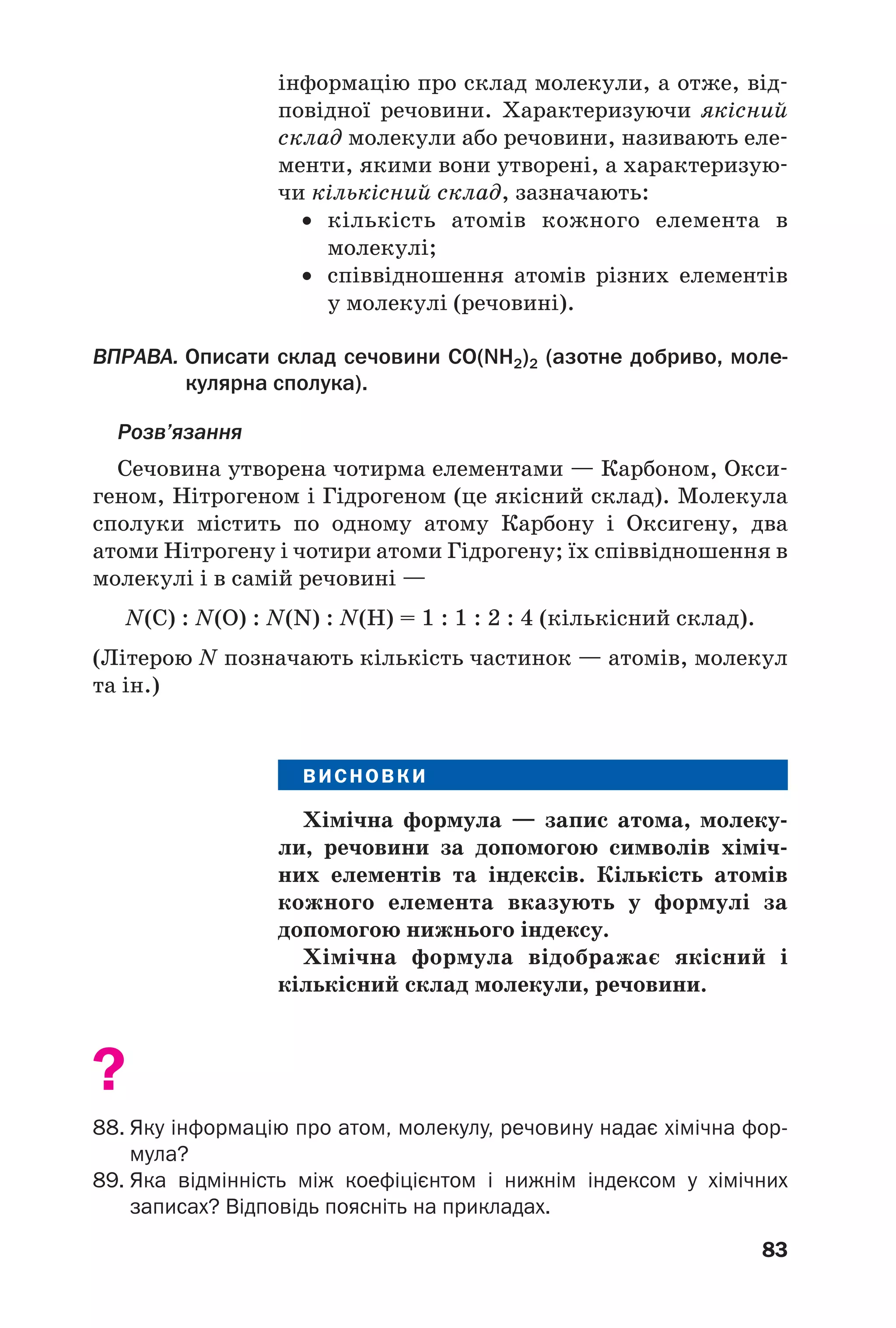83
інформацію про склад молекули, а отже, від
повідної речовини. Характеризуючи якісний
склад молекули або речовини, називають еле
менти, якими вони утворені, а характеризую
чи кількісний склад, зазначають:
• кількість атомів кожного елемента в
молекулі;
• співвідношення атомів різних елементів
у молекулі (речовині).
ВПРАВА. Описати склад сечовини CO(NH2)2 (азотне добриво, моле
кулярна сполука).
Розв’язання
Сечовина утворена чотирма елементами — Карбоном, Окси
геном, Нітрогеном і Гідрогеном (це якісний склад). Молекула
сполуки містить по одному атому Карбону і Оксигену, два
атоми Нітрогену і чотири атоми Гідрогену; їх співвідношення в
молекулі і в самій речовині —
N(С) : N(О) : N(N) : N(Н) = 1 : 1 : 2 : 4 (кількісний склад).
(Літерою N позначають кількість частинок — атомів, молекул
та ін.)
ВИСНОВКИ
Хімічна формула — запис атома, молеку
ли, речовини за допомогою символів хіміч
них елементів та індексів. Кількість атомів
кожного елемента вказують у формулі за
допомогою нижнього індексу.
Хімічна формула відображає якісний і
кількісний склад молекули, речовини.
?
88. Яку інформацію про атом, молекулу, речовину надає хімічна фор
мула?
89. Яка відмінність між коефіцієнтом і нижнім індексом у хімічних
записах? Відповідь поясніть на прикладах.
 