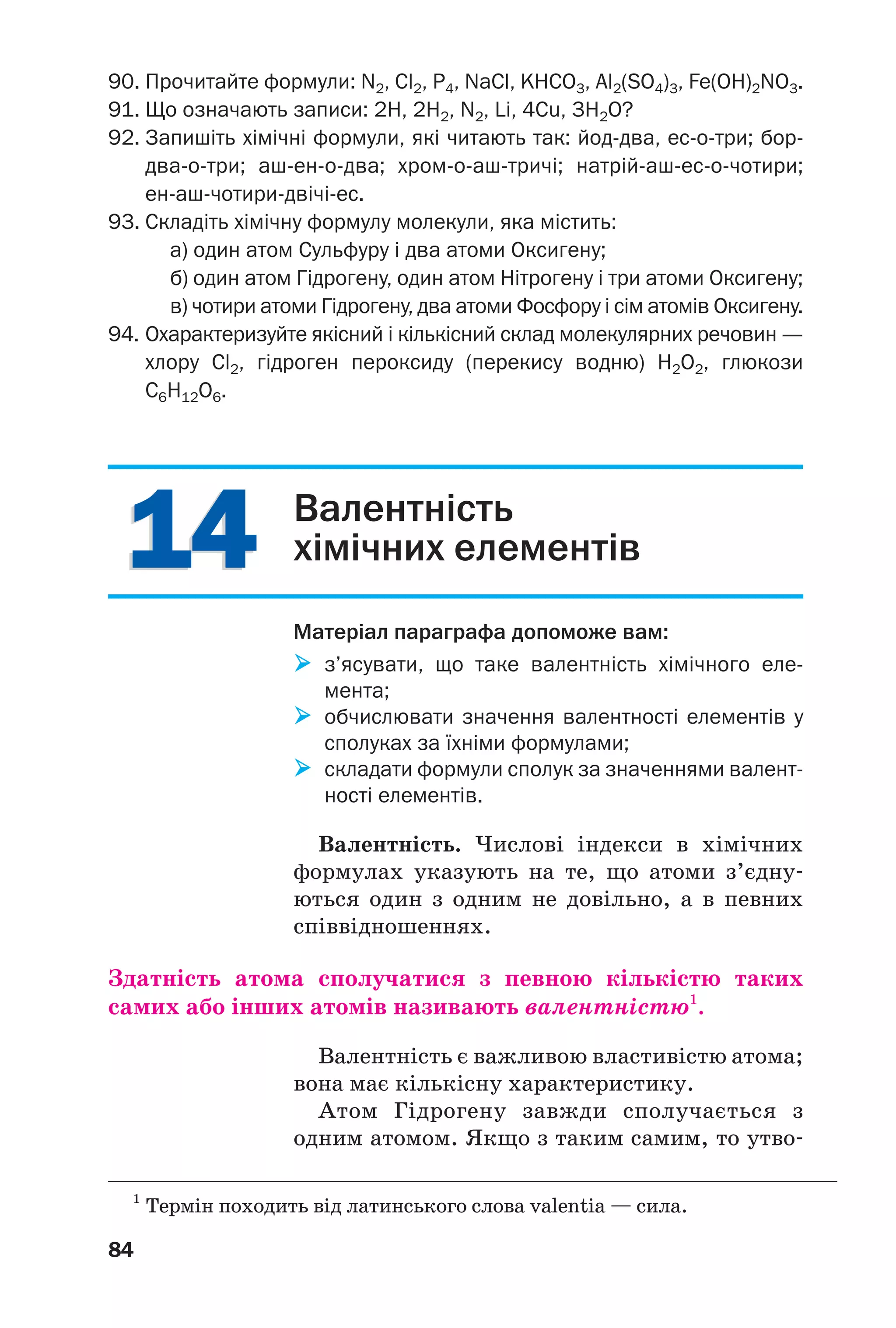 1414
84
90. Прочитайте формули: N2, Cl2, P4, NaCl, KHCO3, Al2(SO4)3, Fe(OH)2NO3.
91. Що означають записи: 2Н, 2Н2, N2, Li, 4Cu, 3H2O?
92. Запишіть хімічні формули, які читають так: йод два, ес о три; бор
два о три; аш ен о два; хром о аш тричі; натрій аш ес о чотири;
ен аш чотири двічі ес.
93. Складіть хімічну формулу молекули, яка містить:
а) один атом Сульфуру і два атоми Оксигену;
б) один атом Гідрогену, один атом Нітрогену і три атоми Оксигену;
в) чотири атоми Гідрогену, два атоми Фосфору і сім атомів Оксигену.
94. Охарактеризуйте якісний і кількісний склад молекулярних речовин —
хлору Cl2, гідроген пероксиду (перекису водню) H2O2, глюкози
C6H12O6.
Валентність
хімічних елементів
Матеріал параграфа допоможе вам:
з’ясувати, що таке валентність хімічного еле
мента;
обчислювати значення валентності елементів у
сполуках за їхніми формулами;
складати формули сполук за значеннями валент
ності елементів.
Валентність. Числові індекси в хімічних
формулах указують на те, що атоми з’єдну
ються один з одним не довільно, а в певних
співвідношеннях.
Здатність атома сполучатися з певною кількістю таких
самих або інших атомів називають валентністю1
.
Валентність є важливою властивістю атома;
вона має кількісну характеристику.
Атом Гідрогену завжди сполучається з
одним атомом. Якщо з таким самим, то утво
1
Термін походить від латинського слова valentia — сила.
 