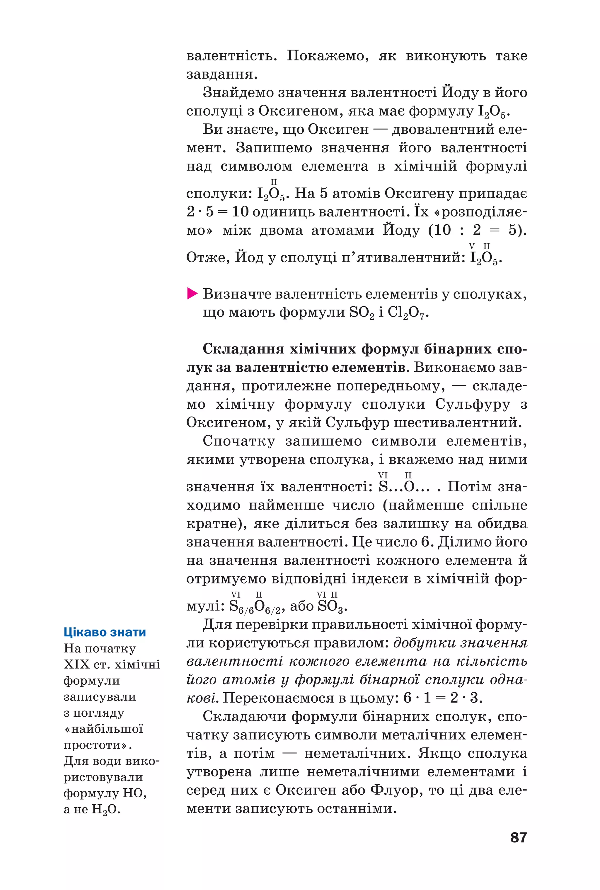 87
валентність. Покажемо, як виконують таке
завдання.
Знайдемо значення валентності Йоду в його
сполуці з Оксигеном, яка має формулу І2O5.
Ви знаєте, що Оксиген — двовалентний еле
мент. Запишемо значення його валентності
над символом елемента в хімічній формулі
II
сполуки: І2О5. На 5 атомів Оксигену припадає
2 · 5 = 10 одиниць валентності. Їх «розподіляє
мо» між двома атомами Йоду (10 : 2 = 5).
V II
Отже, Йод у сполуці п’ятивалентний: І2О5.
Визначте валентність елементів у сполуках,
що мають формули SO2 і Cl2O7.
Складання хімічних формул бінарних спо
лук за валентністю елементів. Виконаємо зав
дання, протилежне попередньому, — складе
мо хімічну формулу сполуки Сульфуру з
Оксигеном, у якій Сульфур шестивалентний.
Спочатку запишемо символи елементів,
якими утворена сполука, і вкажемо над ними
VI II
значення їх валентності: S...O... . Потім зна
ходимо найменше число (найменше спільне
кратне), яке ділиться без залишку на обидва
значення валентності. Це число 6. Ділимо його
на значення валентності кожного елемента й
отримуємо відповідні індекси в хімічній фор
VI II VI II
мулі: S6/6O6/2, або SO3.
Для перевірки правильності хімічної форму
ли користуються правилом: добутки значення
валентності кожного елемента на кількість
його атомів у формулі бінарної сполуки одна
кові. Переконаємося в цьому: 6 · 1 = 2 · 3.
Складаючи формули бінарних сполук, спо
чатку записують символи металічних елемен
тів, а потім — неметалічних. Якщо сполука
утворена лише неметалічними елементами і
серед них є Оксиген або Флуор, то ці два еле
менти записують останніми.
Цікаво знати
На початку
ХІХ ст. хімічні
формули
записували
з погляду
«найбільшої
простоти».
Для води вико
ристовували
формулу НО,
а не Н2О.
 