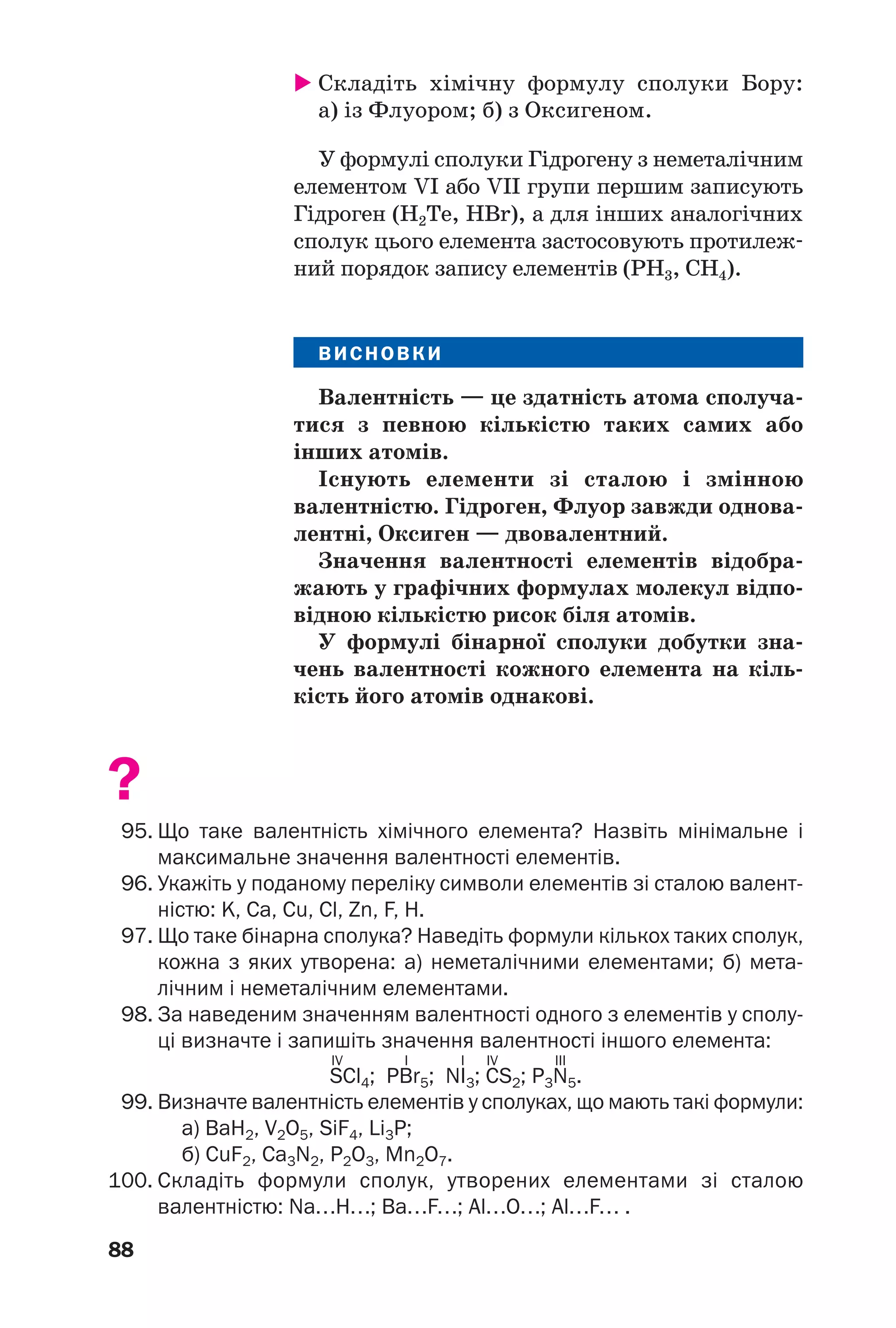 88
Складіть хімічну формулу сполуки Бору:
а) із Флуором; б) з Оксигеном.
У формулі сполуки Гідрогену з неметалічним
елементом VI або VII групи першим записують
Гідроген (H2Te, HBr), а для інших аналогічних
сполук цього елемента застосовують протилеж
ний порядок запису елементів (PH3, СH4).
ВИСНОВКИ
Валентність — це здатність атома сполуча
тися з певною кількістю таких самих або
інших атомів.
Існують елементи зі сталою і змінною
валентністю. Гідроген, Флуор завжди однова
лентні, Оксиген — двовалентний.
Значення валентності елементів відобра
жають у графічних формулах молекул відпо
відною кількістю рисок біля атомів.
У формулі бінарної сполуки добутки зна
чень валентності кожного елемента на кіль
кість його атомів однакові.
?
95. Що таке валентність хімічного елемента? Назвіть мінімальне і
максимальне значення валентності елементів.
96. Укажіть у поданому переліку символи елементів зі сталою валент
ністю: K, Ca, Cu, Cl, Zn, F, H.
97. Що таке бінарна сполука? Наведіть формули кількох таких сполук,
кожна з яких утворена: а) неметалічними елементами; б) мета
лічним і неметалічним елементами.
98. За наведеним значенням валентності одного з елементів у сполу
ці визначте і запишіть значення валентності іншого елемента:
IV I I IV III
SCl4; PBr5; NI3; CS2; P3N5.
99. Визначте валентність елементів у сполуках, що мають такі формули:
а) BaH2, V2O5, SiF4, Li3P;
б) CuF2, Ca3N2, P2O3, Mn2O7.
100. Складіть формули сполук, утворених елементами зі сталою
валентністю: Na…H…; Ba…F…; Al…O…; Al…F… .
 