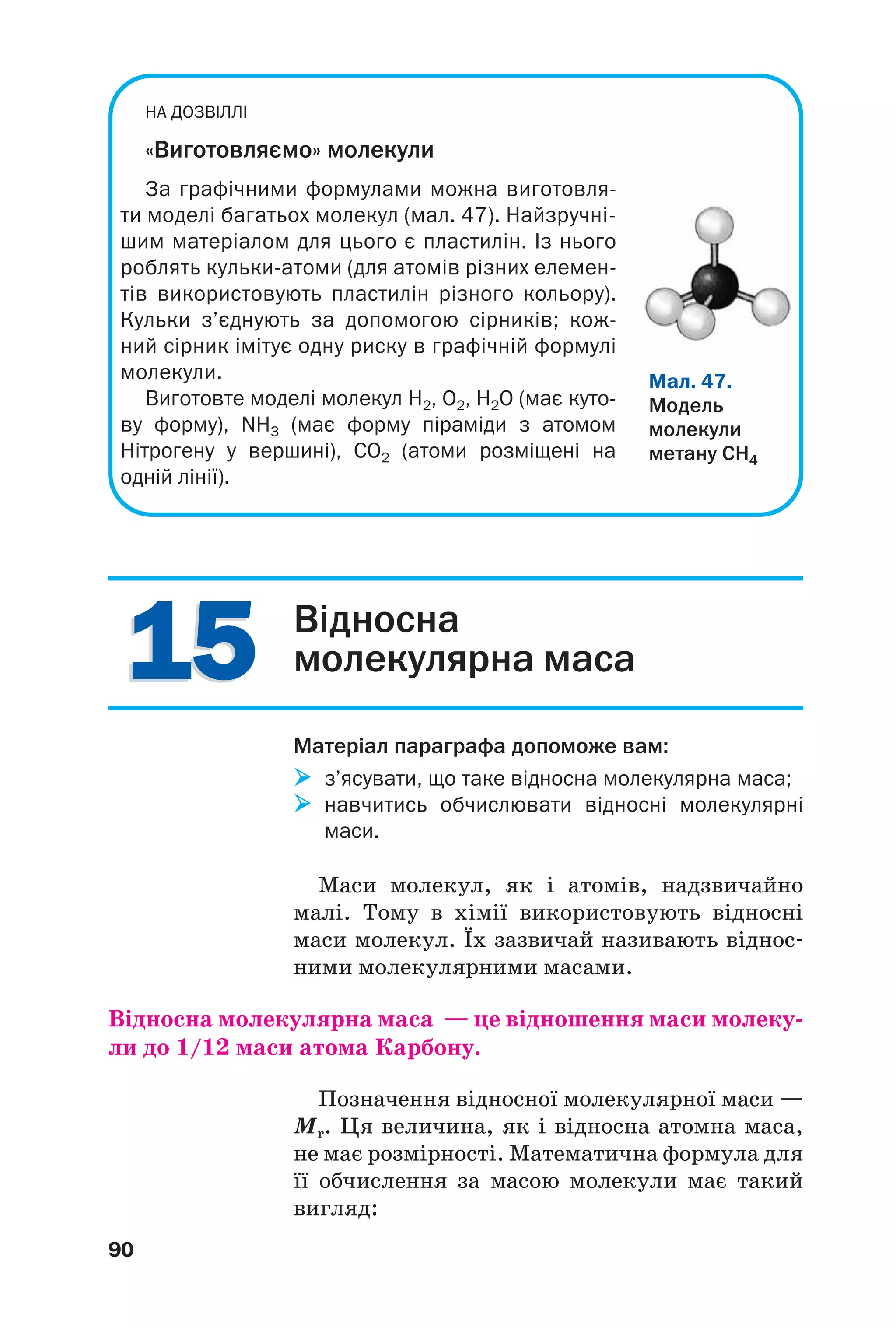 1515
90
НА ДОЗВIЛЛI
«Виготовляємо» молекули
За графічними формулами можна виготовля
ти моделі багатьох молекул (мал. 47). Найзручні
шим матеріалом для цього є пластилін. Із нього
роблять кульки атоми (для атомів різних елемен
тів використовують пластилін різного кольору).
Кульки з’єднують за допомогою сірників; кож
ний сірник імітує одну риску в графічній формулі
молекули.
Виготовте моделі молекул Н2, О2, H2O (має куто
ву форму), NН3 (має форму піраміди з атомом
Нітрогену у вершині), CO2 (атоми розміщені на
одній лінії).
Мал. 47.
Модель
молекули
метану СН4
Відносна
молекулярна маса
Матеріал параграфа допоможе вам:
з’ясувати, що таке відносна молекулярна маса;
навчитись обчислювати відносні молекулярні
маси.
Маси молекул, як і атомів, надзвичайно
малі. Тому в хімії використовують відносні
маси молекул. Їх зазвичай називають віднос
ними молекулярними масами.
Відносна молекулярна маса — це відношення маси молеку
ли до 1/12 маси атома Карбону.
Позначення відносної молекулярної маси —
Мr. Ця величина, як і відносна атомна маса,
не має розмірності. Математична формула для
її обчислення за масою молекули має такий
вигляд:
 