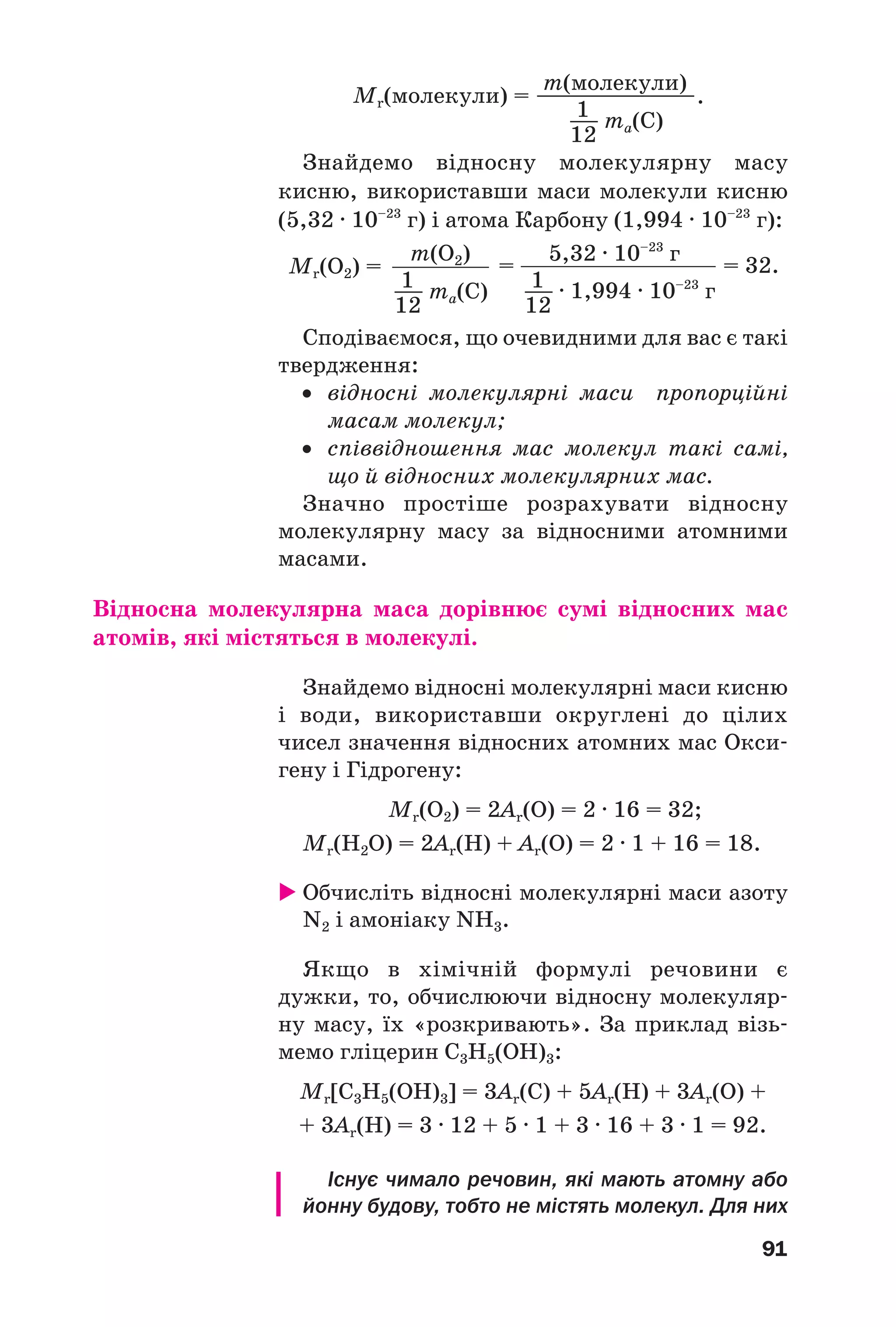 91
Знайдемо відносну молекулярну масу
кисню, використавши маси молекули кисню
(5,32 · 10–23
г) і атома Карбону (1,994 · 10–23
г):
Мr(молекули) =
m(молекули)
ma(C)1
–––
–––––––––––––––––––.
12
Мr(O2) = = = 32.
m(O2) 5,32 · 10–23
г
· 1,994 · 10–23
гma(C)1
–––
12
1
–––
12
Сподіваємося, що очевидними для вас є такі
твердження:
• відносні молекулярні маси пропорційні
масам молекул;
• співвідношення мас молекул такі самі,
що й відносних молекулярних мас.
Значно простіше розрахувати відносну
молекулярну масу за відносними атомними
масами.
Відносна молекулярна маса дорівнює сумі відносних мас
атомів, які містяться в молекулі.
Знайдемо відносні молекулярні маси кисню
і води, використавши округлені до цілих
чисел значення відносних атомних мас Окси
гену і Гідрогену:
Мr(О2) = 2Ar(О) = 2 · 16 = 32;
Мr(H2О) = 2Ar(H) + Ar(О) = 2 · 1 + 16 = 18.
Обчисліть відносні молекулярні маси азоту
N2 і амоніаку NH3.
Якщо в хімічній формулі речовини є
дужки, то, обчислюючи відносну молекуляр
ну масу, їх «розкривають». За приклад візь
мемо гліцерин С3Н5(OH)3:
Мr[С3Н5(OH)3] = 3Ar(C) + 5Ar(H) + 3Ar(O) +
+ 3Ar(H) = 3 · 12 + 5 · 1 + 3 · 16 + 3 · 1 = 92.
Існує чимало речовин, які мають атомну або
йонну будову, тобто не містять молекул. Для них
 