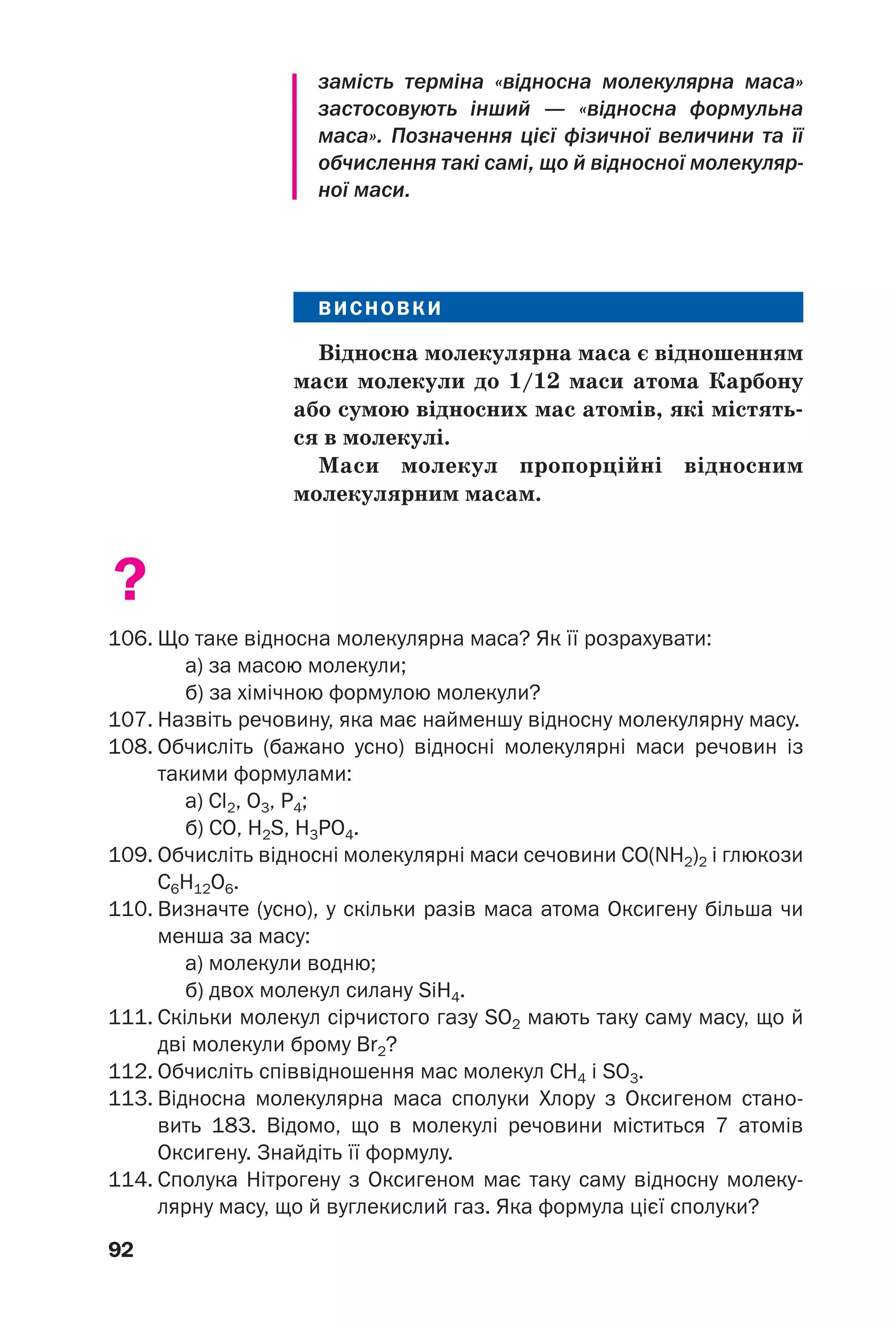 92
замість терміна «відносна молекулярна маса»
застосовують інший — «відносна формульна
маса». Позначення цієї фізичної величини та її
обчислення такі самі, що й відносної молекуляр
ної маси.
ВИСНОВКИ
Відносна молекулярна маса є відношенням
маси молекули до 1/12 маси атома Карбону
або сумою відносних мас атомів, які містять
ся в молекулі.
Маси молекул пропорційні відносним
молекулярним масам.
?
106. Що таке відносна молекулярна маса? Як її розрахувати:
а) за масою молекули;
б) за хімічною формулою молекули?
107. Назвіть речовину, яка має найменшу відносну молекулярну масу.
108. Обчисліть (бажано усно) відносні молекулярні маси речовин із
такими формулами:
a) Cl2, O3, P4;
б) CO, H2S, H3PO4.
109. Обчисліть відносні молекулярні маси сечовини CO(NH2)2 і глюкози
С6Н12О6.
110. Визначте (усно), у скільки разів маса атома Оксигену більша чи
менша за масу:
а) молекули водню;
б) двох молекул силану SiH4.
111. Скільки молекул сірчистого газу SO2 мають таку саму масу, що й
дві молекули брому Br2?
112. Обчисліть співвідношення мас молекул CH4 і SO3.
113. Відносна молекулярна маса сполуки Хлору з Оксигеном стано
вить 183. Відомо, що в молекулі речовини міститься 7 атомів
Оксигену. Знайдіть її формулу.
114. Сполука Нітрогену з Оксигеном має таку саму відносну молеку
лярну масу, що й вуглекислий газ. Яка формула цієї сполуки?
 