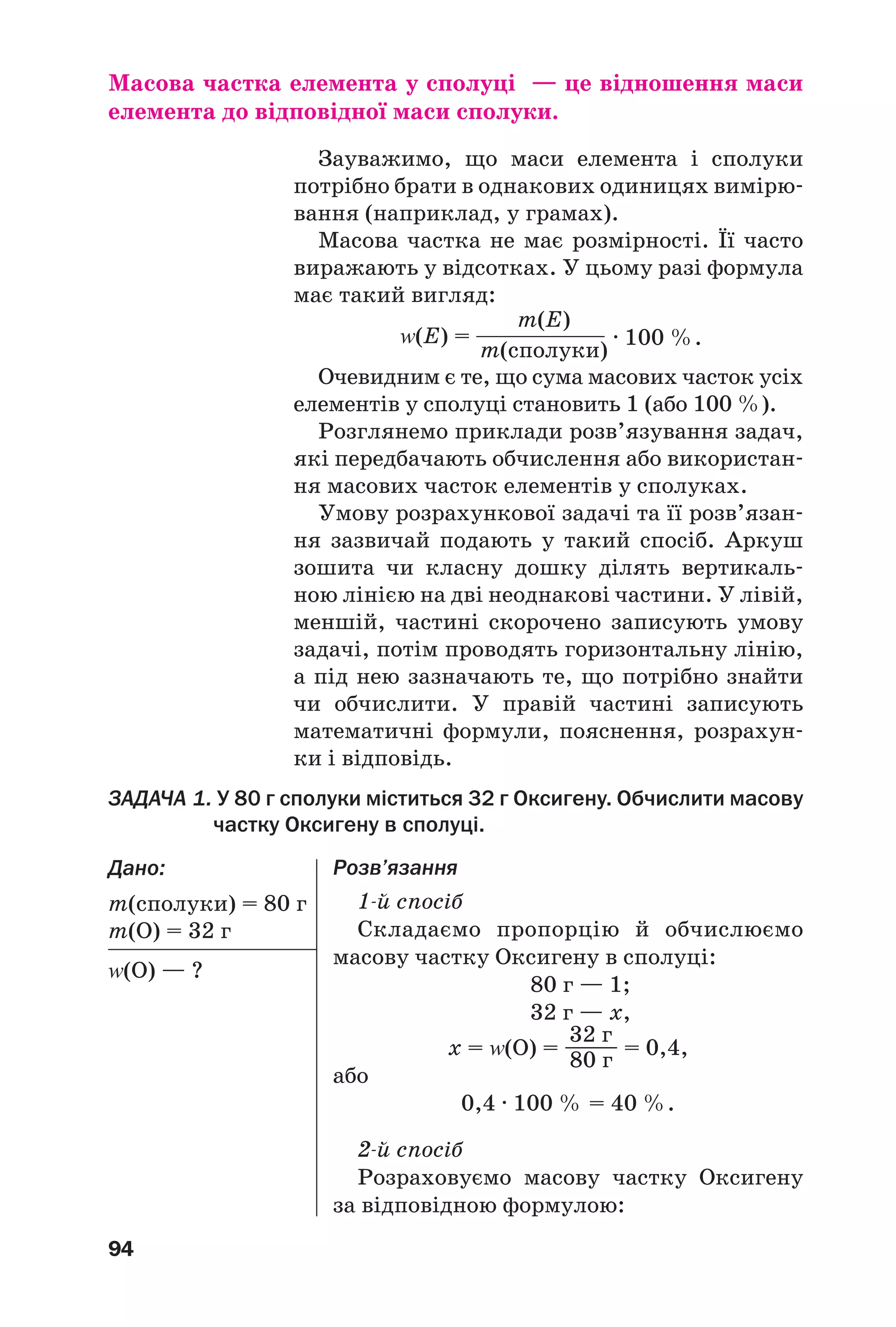 94
Масова частка елемента у сполуці — це відношення маси
елемента до відповідної маси сполуки.
Зауважимо, що маси елемента і сполуки
потрібно брати в однакових одиницях вимірю
вання (наприклад, у грамах).
Масова частка не має розмірності. Її часто
виражають у відсотках. У цьому разі формула
має такий вигляд:
· 100 %.Z(Е) =
m(Е)
m(сполуки)
Очевидним є те, що сума масових часток усіх
елементів у сполуці становить 1 (або 100 %).
Розглянемо приклади розв’язування задач,
які передбачають обчислення або використан
ня масових часток елементів у сполуках.
Умову розрахункової задачі та її розв’язан
ня зазвичай подають у такий спосіб. Аркуш
зошита чи класну дошку ділять вертикаль
ною лінією на дві неоднакові частини. У лівій,
меншій, частині скорочено записують умову
задачі, потім проводять горизонтальну лінію,
а під нею зазначають те, що потрібно знайти
чи обчислити. У правій частині записують
математичні формули, пояснення, розрахун
ки і відповідь.
Розв’язання
1 й спосіб
Cкладаємо пропорцію й обчислюємо
масову частку Оксигену в сполуці:
80 г — 1;
32 г — x,
х = Z(О) = ––––– = 0,4,
або
0,4 · 100 % = 40 %.
2 й спосіб
Розраховуємо масову частку Оксигену
за відповідною формулою:
ЗАДАЧА 1. У 80 г сполуки міститься 32 г Оксигену. Обчислити масову
частку Оксигену в сполуці.
Дано:
m(сполуки) = 80 г
m(О) = 32 г
Z(О) — ?
32 г
80 г
 