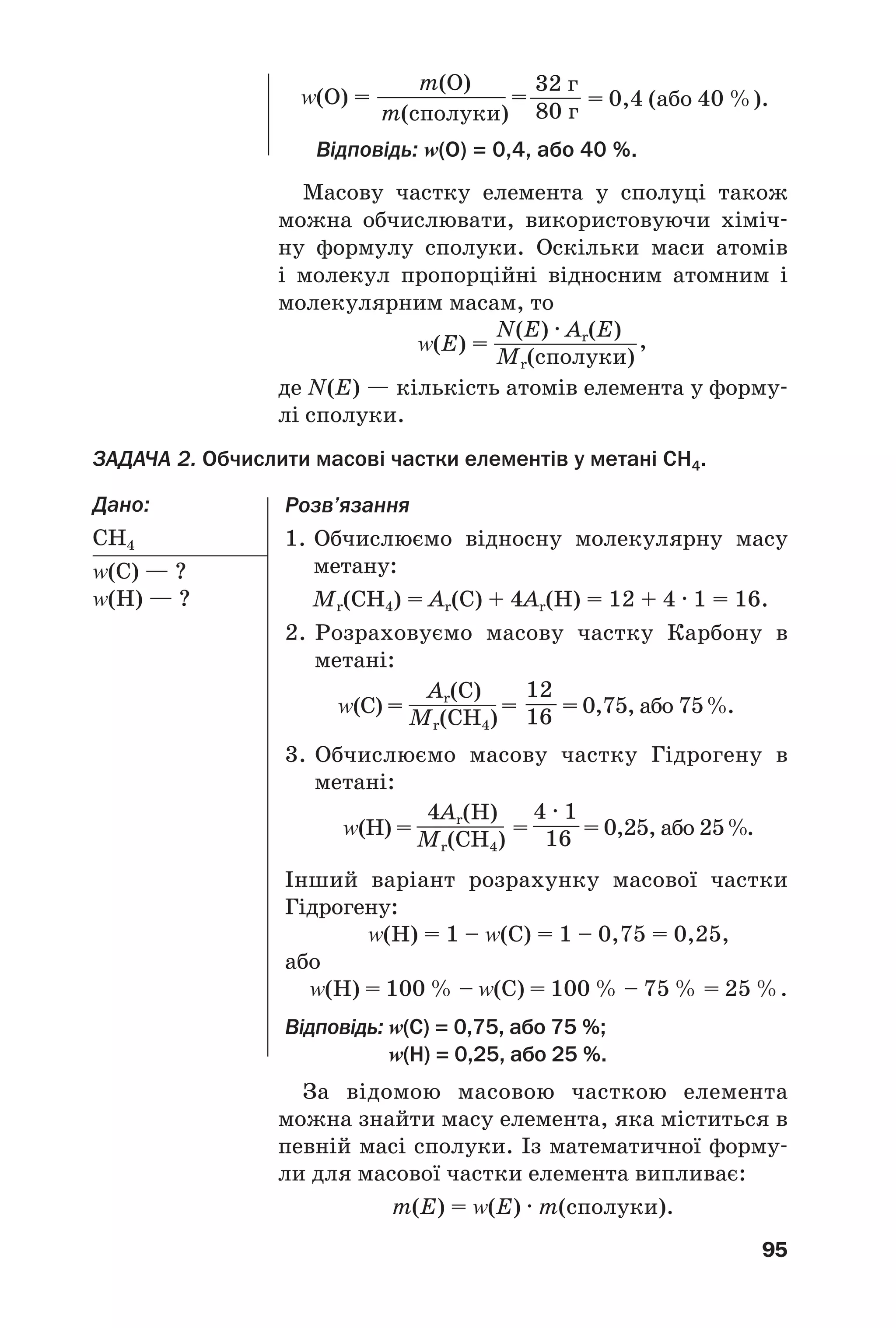 Розв’язання
1. Обчислюємо відносну молекулярну масу
метану:
Mr(CH4) = Аr(С) + 4Аr(H) = 12 + 4 · 1 = 16.
2. Розраховуємо масову частку Карбону в
метані:
Z(С) = = = 0,75, або 75%.
3. Обчислюємо масову частку Гідрогену в
метані:
Z(H) = = = 0,25, або 25%.
Інший варіант розрахунку масової частки
Гідрогену:
Z(Н) = 1 – Z(С) = 1 – 0,75 = 0,25,
або
Z(Н) = 100 % – Z(С) = 100 % – 75 % = 25 %.
Відповідь: Z(С) = 0,75, або 75 %;
Z(Н) = 0,25, або 25 %.
95
Масову частку елемента у сполуці також
можна обчислювати, використовуючи хіміч
ну формулу сполуки. Оскільки маси атомів
і молекул пропорційні відносним атомним і
молекулярним масам, то
Z(О) =
m(О)
m(сполуки)
=
32 г
80 г
= 0,4 (або 40 %).
Z(E) =
N(E) · Ar(E)
Mr(сполуки)
12
16
4 · 1
16
,
Ar(C)
Mr(CH4)
4Ar(H)
Mr(CH4)
Відповідь: Z(О) = 0,4, або 40 %.
де N(E) — кількість атомів елемента у форму
лі сполуки.
ЗАДАЧА 2. Обчислити масові частки елементів у метані CH4.
Дано:
CH4
Z(С) — ?
Z(H) — ?
За відомою масовою часткою елемента
можна знайти масу елемента, яка міститься в
певній масі сполуки. Із математичної форму
ли для масової частки елемента випливає:
m(Е) = Z(Е) · m(сполуки).
 