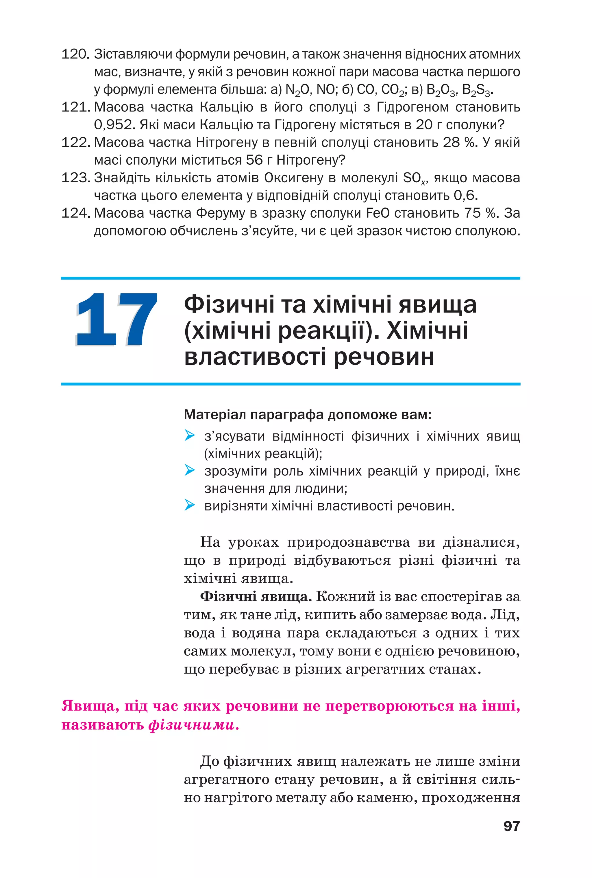 1717
97
120. Зіставляючи формули речовин, а також значення відносних атомних
мас, визначте, у якій з речовин кожної пари масова частка першого
у формулі елемента більша: а) N2O, NO; б) СО, СО2; в) В2O3, В2S3.
121. Масова частка Кальцію в його сполуці з Гідрогеном становить
0,952. Які маси Кальцію та Гідрогену містяться в 20 г сполуки?
122. Масова частка Нітрогену в певній сполуці становить 28 %. У якій
масі сполуки міститься 56 г Нітрогену?
123. Знайдіть кількість атомів Оксигену в молекулі SOx, якщо масова
частка цього елемента у відповідній сполуці становить 0,6.
124. Масова частка Феруму в зразку сполуки FeO становить 75 %. За
допомогою обчислень з’ясуйте, чи є цей зразок чистою сполукою.
Фізичні та хімічні явища
(хімічні реакції). Хімічні
властивості речовин
Матеріал параграфа допоможе вам:
з’ясувати відмінності фізичних і хімічних явищ
(хімічних реакцій);
зрозуміти роль хімічних реакцій у природі, їхнє
значення для людини;
вирізняти хімічні властивості речовин.
На уроках природознавства ви дізналися,
що в природі відбуваються різні фізичні та
хімічні явища.
Фізичні явища. Кожний із вас спостерігав за
тим, як тане лід, кипить або замерзає вода. Лід,
вода і водяна пара складаються з одних і тих
самих молекул, тому вони є однією речовиною,
що перебуває в різних агрегатних станах.
Явища, під час яких речовини не перетворюються на інші,
називають фізичними.
До фізичних явищ належать не лише зміни
агрегатного стану речовин, а й світіння силь
но нагрітого металу або каменю, проходження
 
