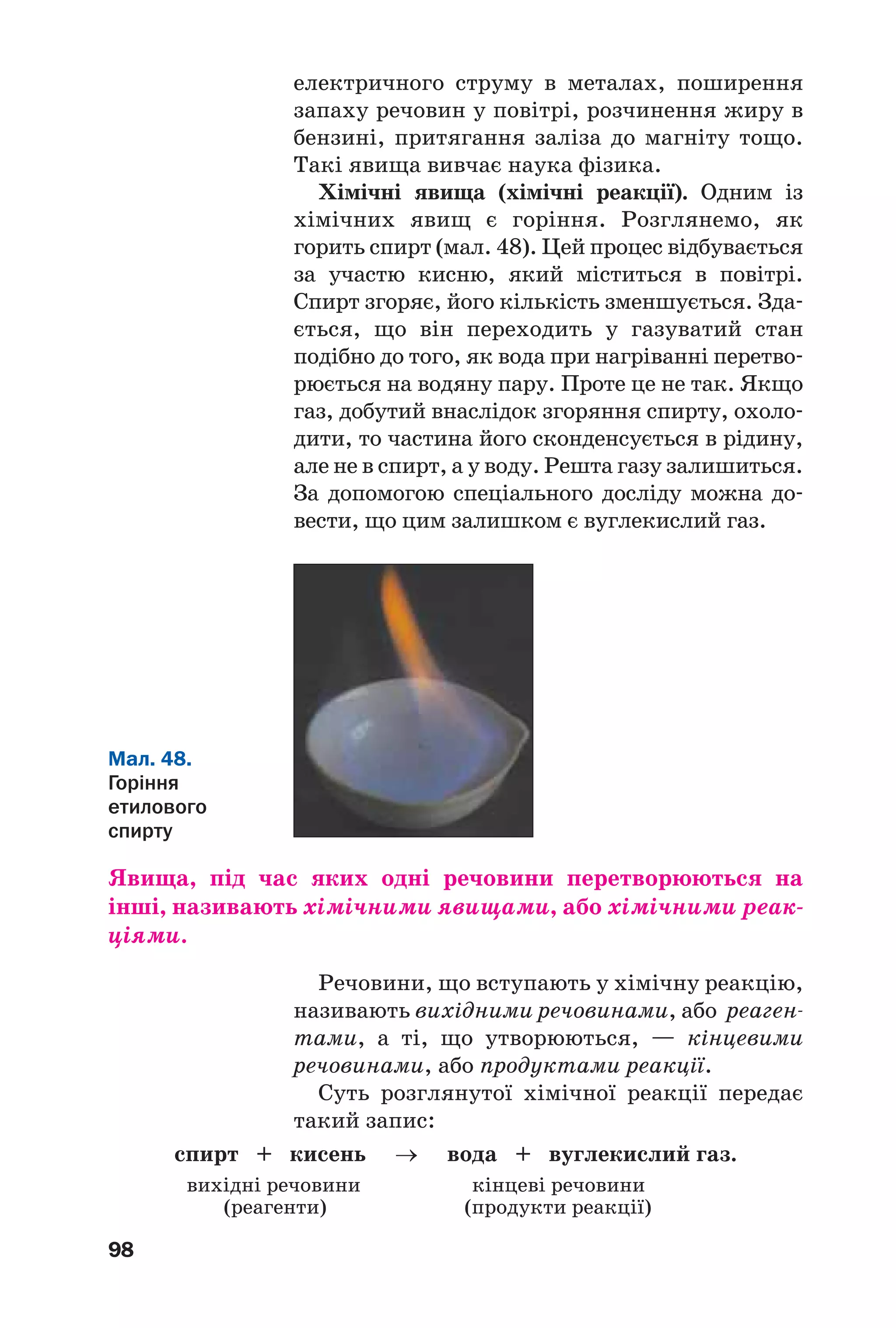 98
електричного струму в металах, поширення
запаху речовин у повітрі, розчинення жиру в
бензині, притягання заліза до магніту тощо.
Такі явища вивчає наука фізика.
Хімічні явища (хімічні реакції). Одним із
хімічних явищ є горіння. Розглянемо, як
горить спирт (мал. 48). Цей процес відбувається
за участю кисню, який міститься в повітрі.
Спирт згоряє, його кількість зменшується. Зда
ється, що він переходить у газуватий стан
подібно до того, як вода при нагріванні перетво
рюється на водяну пару. Проте це не так. Якщо
газ, добутий внаслідок згоряння спирту, охоло
дити, то частина його сконденсується в рідину,
але не в спирт, а у воду. Решта газу залишиться.
За допомогою спеціального досліду можна до
вести, що цим залишком є вуглекислий газ.
Мал. 48.
Горіння
етилового
спирту
Явища, під час яких одні речовини перетворюються на
інші, називають хімічними явищами, або хімічними реак
ціями.
Речовини, що вступають у хімічну реакцію,
називають вихідними речовинами, або реаген
тами, а ті, що утворюються, — кінцевими
речовинами, або продуктами реакції.
Суть розглянутої хімічної реакції передає
такий запис:
спирт + кисень → вода + вуглекислий газ.
вихідні речовини кінцеві речовини
(реагенти) (продукти реакції)
 