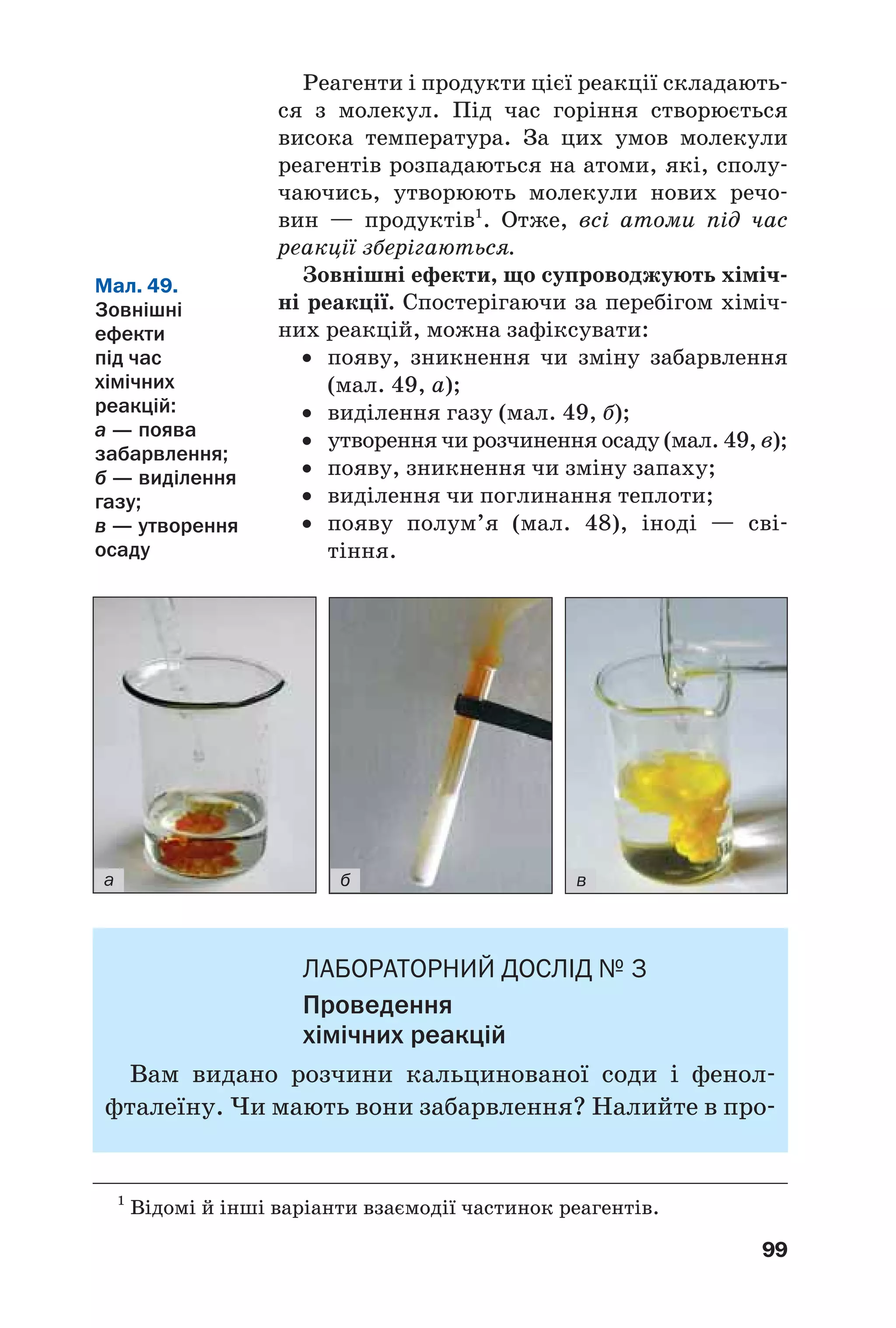 99
Реагенти і продукти цієї реакції складають
ся з молекул. Під час горіння створюється
висока температура. За цих умов молекули
реагентів розпадаються на атоми, які, сполу
чаючись, утворюють молекули нових речо
вин — продуктів1
. Отже, всі атоми під час
реакції зберігаються.
Зовнішні ефекти, що супроводжують хіміч
ні реакції. Спостерігаючи за перебігом хіміч
них реакцій, можна зафіксувати:
• появу, зникнення чи зміну забарвлення
(мал. 49, а);
• виділення газу (мал. 49, б);
• утворення чи розчинення осаду (мал. 49, в);
• появу, зникнення чи зміну запаху;
• виділення чи поглинання теплоти;
• появу полум’я (мал. 48), іноді — сві
тіння.
1
Відомі й інші варіанти взаємодії частинок реагентів.
Мал. 49.
Зовнішні
ефекти
під час
хімічних
реакцій:
а — поява
забарвлення;
б — виділення
газу;
в — утворення
осаду
а б в
ЛАБОРАТОРНИЙ ДОСЛIД № 3
Проведення
хімічних реакцій
Вам видано розчини кальцинованої соди і фенол
фталеїну. Чи мають вони забарвлення? Налийте в про
 