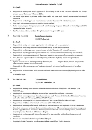 Extreme Integration Engineering Co., Ltd.
Job Details
 Responsible in seeking new project opportunities with existing as well as new customers (Domestic and Oversea
account such as Bhutan, Lao Telecom and ETL).
 To achieve target set out to increase market share & sales and gross profit, through acquisition and retention of
customers.
 Responsible in conducting product presentation and technical discussion with potential customers.
 Lead coach and motivate project team member in proactive basis.
 Follow up on progress of implementation work with In-building Corporate (IBC) such as Vertical Optic of AWN
(Advanced Wireless Network).
 Resolve any issue and solve problem throughout project management life cycle.
3) Sep, 2003 –Nov, 2009 Senior Account Executive
NESIC (Thailand)Ltd.
Job Details
 Responsible in seeking new project opportunities with existing as well as new customers.
 Responsible in maintaining business relationship with existing as well as new customers.
 Responsible in conducting product presentation and technical discussion with potentialcustomers.
 Responsible in providing prompt response and assistance towards customers’inquiries or any related matters.
 Responsible in preparing costing upon IC department requisition and propose offer or quotation to customer.
 Lead, direct and supervise a team of material planning staff on the day-to-day project management and
procurement &
logistics activities such as preparing summary of monthly PO, progress of work, invoices and payments
with customers and inter related departments.
 Responsible in follow up on progress of implementation work with inter related departments, IC as well as
customers.
 Responsible in Increase number of key account customers and maintain the relationship by visiting them in order
to
achieve sales target.
4) Jan 2001 -Apr 2003 TI-Project Planner
ALAN DICK (Thailand)Co. Ltd.
Job Details
 Responsible in planning of the material and specifications requirements for Nokia-AIS, TAO-Orange, DTAC,
PM&CM Project.
 Responsible in preparing PR/Picking list of material and basic tool for Purchasing Department.
 Responsible in preparing summary of weekly, monthly and yearly Purchase Order, Stock and Schedule of materials
such as for Nokia-AIS, TAO-orange, DTAC and PM&M Project.
 Responsible in preparing CSV data/summary submitted CA&FA of site folder for Nokia-AIS Project.
 Responsible as NMS base station test call assistance at OMC Nakhon Pathom.
 Responsible in preparing and managing stock card for material inventory and inspection activities at warehouse.
 Coordinate and execute service distribution activities such as service delivery management, inventory management,
business support to ensure smooth and efficient operations of the units which comprising control, summarize and
inspecting material slip matters at Warehouse (Bangna).
 Responsible in conducting on job training for new staff on raw material in stock and warehouse terms and
regulation.
 Procure new material specification requested for all Project.
 Involving in Tender Preparation in order to identify local material from Tender document.
 