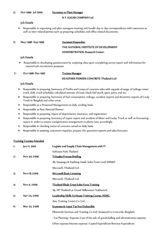 5) Oct 1999 -Jul 2000 Secretary to Plant Manager
N.Y. SUGAR COMPANY Ltd.
Job Details
 Responsible in organizing and plan managers meeting and handle day to day correspondence with customers as
well as inter related parties such as preparing schedules and office related documents.
6) May 1998 -Sep 1999 Assistant Researcher
THE NATIONAL INSTITUTE OF DEVELOPMENT
ADMINISTRATION (Research Center)
Job Details
 Responsible in developing questionnaire by analyzing data upon completing survey report and information for
research job recruitment purposes.
7) Oct 1996-Dec 1997 Trainee Manager
READYMIX PIONEER CONCRETE (Thailand)Ltd.
Job Details
 Responsible in preparing Summary of Profits and Losses of concrete sales with regards of usage of mileage mixer
truck, daily truck schedules, calculated amount of Load, check fuel stock, spare parts, and etc.
 Responsible in preparing Summary of fuel consumption, mileage, accident reports and downtime reports of Lucky
Truck in Bangkok and other areas.
 Responsible as a Personnel Management on daily working basis.
 Responsible as Raw Material Planner.
 Responsible in preparing report of depreciation, insurance, and registration.
 Responsible in preparing Summary of repair report and accident of Mixer and Lucky Truck as well as forecasting
report in order to ensure transportation arrangement to plants runs accordingly.
 Responsible in checking meter of concrete carted on daily basis.
 Responsible in assisting customers’inquiries, prepare the quotation reports and sales forecasts.
Training Courses Attended:
1) Jun 11, 2010 Logistic and Supply Chain Management with IT
Software Park Thailand
2) Nov 30, 2009 Telesales Process Briefing
(By Sasapaga & Suphang Inside Sales-Team Lead: SMS&P,
Microsoft (Thailand)Ltd.
3) Nov 18, 2009 Microsoft Basic Licensing
Microsoft (Thailand)Ltd.
4) Nov 4, 2009 Thailand Blade Great Sales Force Training
(By HP Thailand)at Grand Millennium Sukhumvit.
5) Apr 24, 2009 Leadership Skills (In-House Training Course, NESIC)
Asia Training Center Co. Ltd.
6) Mar 22, 2008 Expenses & Input TaxNot Deductible
Dharmniti Seminar and Training Co.Ltd. (Swissotel Le Concorde, Bangkok)
- Tax Planning/- Expense/ Cost of the sale of goods/Selling and administrative expense/
Other expense/Interest expense/-Capital Expenditure/Revenue Expenditure
 