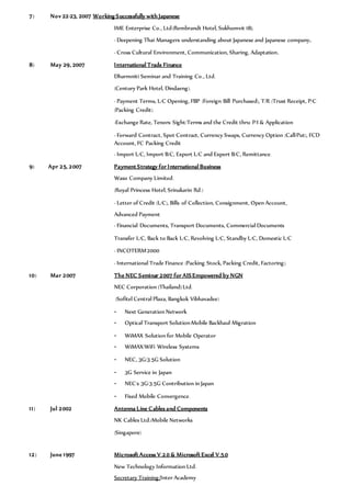 7) Nov 22-23, 2007 Working Successfully with Japanese
IME Enterprise Co., Ltd(Rembrandt Hotel, Sukhumvit 18).
- Deepening Thai Managers understanding about Japanese and Japanese company.
- Cross Cultural Environment, Communication, Sharing, Adaptation.
8) May 29, 2007 International Trade Finance
Dharmniti Seminar and Training Co., Ltd.
(Century Park Hotel, Dindaeng).
- Payment Terms, L/C Opening, FBP (Foreign Bill Purchased), T/R (Trust Receipt, P/C
(Packing Credit).
-Exchange Rate, Tenors: Sight/Terms and the Credit thru: P/I & Application
- Forward Contract, Spot Contract, Currency Swaps, Currency Option (Call/Put), FCD
Account, FC Packing Credit
- Import L/C, Import B/C, Export L/C and Export B/C, Remittance.
9) Apr 25, 2007 Payment Strategy for International Business
Waso Company Limited.
(Royal Princess Hotel, Srinakarin Rd.)
- Letter of Credit (L/C), Bills of Collection, Consignment, Open Account,
Advanced Payment
- Financial Documents, Transport Documents, Commercial Documents
Transfer L/C, Back to Back L/C, Revolving L/C, Standby L/C, Domestic L/C
- INCOTERM’2000
- International Trade Finance (Packing Stock, Packing Credit, Factoring).
10) Mar 2007 The NEC Seminar 2007 for AISEmpowered by NGN
NEC Corporation (Thailand) Ltd.
(Sofitel Central Plaza, Bangkok Vibhavadee)
- Next Generation Network
- Optical Transport Solution-Mobile Backhaul Migration
- WiMAX Solution for Mobile Operator
- WiMAX/WiFi Wireless Systems
- NEC, 3G/3.5G Solution
- 3G Service in Japan
- NEC’s 3G/3.5G Contribution in Japan
- Fixed Mobile Convergence.
11) Jul 2002 Antenna Line Cables and Components
NK Cables Ltd./Mobile Networks
(Singapore)
12) June 1997 Microsoft Access V.2.0 & Microsoft Excel V.5.0
New Technology Information Ltd.
Secretary Training/Inter Academy
 