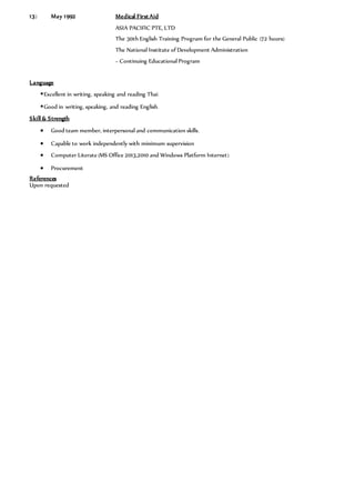 13) May 1992 Medical First Aid
ASIA PACIFIC PTE, LTD
The 30th English Training Program for the General Public (72 hours)
The National Institute of Development Administration
– Continuing Educational Program
Language
Excellent in writing, speaking and reading Thai.
Good in writing, speaking, and reading English.
Skill & Strength
 Good team member, interpersonal and communication skills.
 Capable to work independently with minimum supervision
 Computer Literate (MS Office 2013,2010 and Windows Platform Internet)
 Procurement
References
Upon requested
 