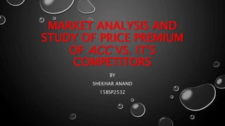 MARKET ANALYSIS AND
STUDY OF PRICE PREMIUM
OF ACC VS. IT’S
COMPETITORS
BY
SHEKHAR ANAND
15BSP2532
 