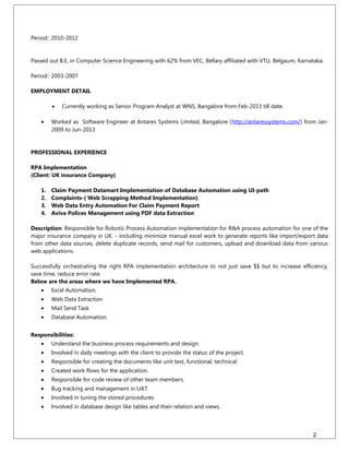 Period:: 2010-2012
Passed out B.E, in Computer Science Engineering with 62% from VEC, Bellary affiliated with VTU, Belgaum, Karnataka.
Period:: 2003-2007
EMPLOYMENT DETAIL
• Currently working as Senior Program Analyst at WNS, Bangalore from Feb-2013 till date.
• Worked as Software Engineer at Antares Systems Limited, Bangalore (http://antaressystems.com/) from Jan-
2009 to Jun-2013
PROFESSIONAL EXPERIENCE
RPA Implementation
(Client: UK insurance Company)
1. Claim Payment Datamart Implementation of Database Automation using UI-path
2. Complaints-( Web Scrapping Method Implementation)
3. Web Data Entry Automation For Claim Payment Report
4. Aviva Polices Management using PDF data Extraction
Description: Responsible for Robotic Process Automation implementation for R&A process automation for one of the
major insurance company in UK. - including minimize manual excel work to generate reports like import/export data
from other data sources, delete duplicate records, send mail for customers, upload and download data from various
web applications.
Successfully orchestrating the right RPA implementation architecture to not just save $$ but to increase efficiency,
save time, reduce error rate.
Below are the areas where we have Implemented RPA.
• Excel Automation.
• Web Data Extraction
• Mail Send Task
• Database Automation.
Responsibilities:
• Understand the business process requirements and design.
• Involved in daily meetings with the client to provide the status of the project.
• Responsible for creating the documents like unit test, functional, technical.
• Created work flows for the application.
• Responsible for code review of other team members.
• Bug tracking and management in UAT.
• Involved in tuning the stored procedures
• Involved in database design like tables and their relation and views.
2
 