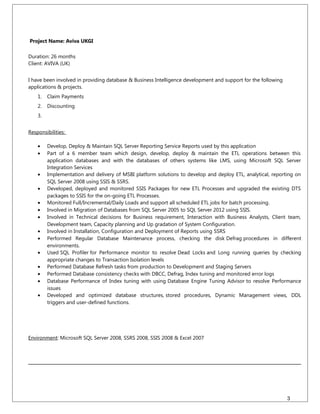 Project Name: Aviva UKGI
Duration: 26 months
Client: AVIVA (UK)
I have been involved in providing database & Business Intelligence development and support for the following
applications & projects.
1. Claim Payments
2. Discounting
3.
Responsibilities:
• Develop, Deploy & Maintain SQL Server Reporting Service Reports used by this application
• Part of a 6 member team which design, develop, deploy & maintain the ETL operations between this
application databases and with the databases of others systems like LMS, using Microsoft SQL Server
Integration Services
• Implementation and delivery of MSBI platform solutions to develop and deploy ETL, analytical, reporting on
SQL Server 2008 using SSIS & SSRS.
• Developed, deployed and monitored SSIS Packages for new ETL Processes and upgraded the existing DTS
packages to SSIS for the on-going ETL Processes.
• Monitored Full/Incremental/Daily Loads and support all scheduled ETL jobs for batch processing.
• Involved in Migration of Databases from SQL Server 2005 to SQL Server 2012 using SSIS.
• Involved in Technical decisions for Business requirement, Interaction with Business Analysts, Client team,
Development team, Capacity planning and Up gradation of System Configuration.
• Involved in Installation, Configuration and Deployment of Reports using SSRS
• Performed Regular Database Maintenance process, checking the disk Defrag procedures in different
environments.
• Used SQL Profiler for Performance monitor to resolve Dead Locks and Long running queries by checking
appropriate changes to Transaction Isolation levels
• Performed Database Refresh tasks from production to Development and Staging Servers
• Performed Database consistency checks with DBCC, Defrag, Index tuning and monitored error logs
• Database Performance of Index tuning with using Database Engine Tuning Advisor to resolve Performance
issues
• Developed and optimized database structures, stored procedures, Dynamic Management views, DDL
triggers and user-defined functions.
Environment: Microsoft SQL Server 2008, SSRS 2008, SSIS 2008 & Excel 2007
3
 