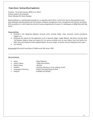 Project Name: Banking Wizard Application
Duration: 36 months (January 2009 to Jun 2013)
Antares Systems (Ex Employer)
Client: Mandya DCC Bank, Mandya
Banking Wizard is a sophisticated package for co-operative sector bank in which their day-to-day operations have
been facilitated. Banking Wizard has the modules of deposit management, loan management and interest calculation,
NPA calculation e.t.c which deals the activity of various departments of a bank. It is developed on VB6& Microsoft SQL
Server
Responsibilities:
• Involved in the designing database structure which includes tables, views, functions, stored procedures,
triggers e.t.c,
• Designing the reports for the application such as General Ledger, Ledger Balance, Day Book, Sub Day Book,
Trial Balance, Balance Sheet and reports for the various activities such as Loan Status, Loan Due Notice List.,
NPA Listing and Deposit Interest Applied Report, Account Ledger, Customer Account Passbook entry report
• Unit testing
Environment: Microsoft Visual Basic 6.0 &Microsoft SQL Server 2005
Personal Details:
 Name : Didgi Megharaj
 Father’s Name : Didgi Hanumantha
 Marital Status : Married
 Hobbies : Cooking, listening to music, playing Cricket
 Languages Proficiency : English, Kannada,Telugu & Hindi
 Passport : Available (G1704166)
4
 