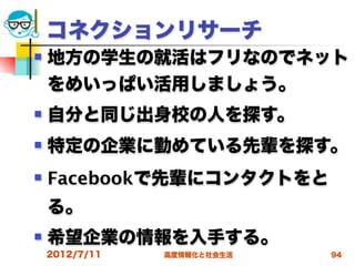 コネクションリサーチ
   地方の学生の就活はフリなのでネット
    をめいっぱい活用しましょう。
   自分と同じ出身校の人を探す。
   特定の企業に勤めている先輩を探す。
   Facebookで先輩にコンタクトをと
    る。
   希望企業の情報を入手する。
    2012/7/11   高度情報化と社会生活   94
 