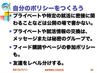 自分のポリシーをつくろう
   プライベートや特定の就活に密接に関
    わることなどは公開の場で書かない。
   プライベートや就活情報の交換は、
    メッセージまたは秘密のグループで。
   フィード購読やページの参加ポリシー
    も。
   友達をレベル分けする。
    2012/7/11   高度情報化と社会生活   96
 
