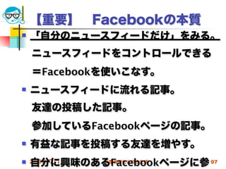 【重要】 Facebookの本質
   「自分のニュースフィードだけ」をみる。
 ニュースフィードをコントロールできる
 ＝Facebookを使いこなす。
   ニュースフィードに流れる記事。
 友達の投稿した記事。
 参加しているFacebookページの記事。
   有益な記事を投稿する友達を増やす。
    自分に興味のあるFacebookページに参 97
 2012/7/11高度情報化と社会生活
 