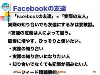 Facebookの友達
   「Facebookの友達」≠「実際の友人」
実際の知り合いでも友達にするかは要検討。
※友達の定義は人によって違う。
闇雲に増やす、ひっそりと使いたい。
・実際の知り合い
・実際の知り合いになりたい人
・知り合いでなくても記事が読みたい人
  →フィード購読機能。
 2012/7/11 高度情報化と社会生活       98
 