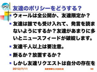 友達のポリシーをどうする？
   ウォールは全公開か、友達限定か？
   友達は誰でも受け入れて、発言を読ま
    ないようにするか？友達があまりに多
    いとニュースフィードが破綻します。
   友達千人以上は要注意。
   断るか？放置するか？
   しかし友達リクエストは自分の存在を
    2012/7/11   高度情報化と社会生活   99
 