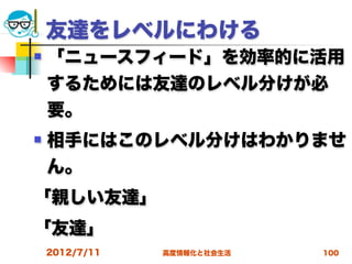 友達をレベルにわける
   「ニュースフィード」を効率的に活用
    するためには友達のレベル分けが必
    要。
   相手にはこのレベル分けはわかりませ
    ん。
「親しい友達」
「友達」
    2012/7/11   高度情報化と社会生活   100
 