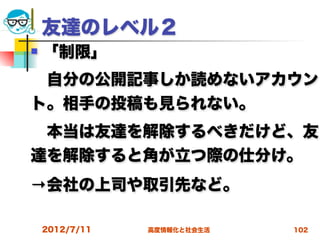 友達のレベル２
   「制限」
 自分の公開記事しか読めないアカウン
ト。相手の投稿も見られない。
 本当は友達を解除するべきだけど、友
達を解除すると角が立つ際の仕分け。
→会社の上司や取引先など。

    2012/7/11   高度情報化と社会生活   102
 