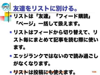 友達をリストに別ける。
   リストは「友達」「フィード購読｣
    「ページ」一括して扱えます。
   リストはフィードから切り替えて、リ
    スト毎にまとめて記事を読む際に使い
    ます。
   エッジランクではないので読み過ごし
    がなくなります。
   リストは投稿にも使えます。
    2012/7/11   高度情報化と社会生活   104
 
