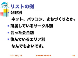 リストの例
   分野別
 ネット、パソコン、まちづくりとか。
   所属しているサークル別
   会った会合別
   住んでいるエリア別
 なんでもよいです。

    2012/7/11   高度情報化と社会生活   106
 