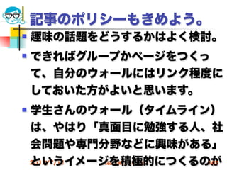 記事のポリシーもきめよう。
   趣味の話題をどうするかはよく検討。
   できればグループかページをつくっ
    て、自分のウォールにはリンク程度に
    しておいた方がよいと思います。
   学生さんのウォール（タイムライン）
    は、やはり「真面目に勉強する人、社
    会問題や専門分野などに興味がある」
    というイメージを積極的につくるのが
    2012/7/11
          高度情報化と社会生活   107
 
