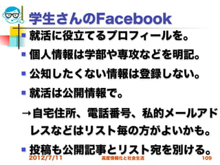 学生さんのFacebook
   就活に役立てるプロフィールを。
   個人情報は学部や専攻などを明記。
   公知したくない情報は登録しない。
   就活は公開情報で。
→自宅住所、電話番号、私的メールアド
    レスなどはリスト毎の方がよいかも。
   投稿も公開記事とリスト宛を別ける。
    2012/7/11   高度情報化と社会生活   109
 