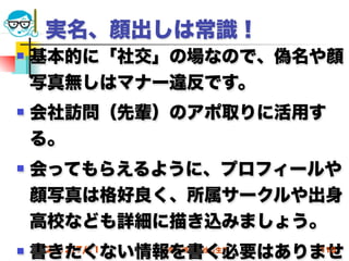 実名、顔出しは常識！
   基本的に「社交」の場なので、偽名や顔
    写真無しはマナー違反です。
   会社訪問（先輩）のアポ取りに活用す
    る。
   会ってもらえるように、プロフィールや
    顔写真は格好良く、所属サークルや出身
    高校なども詳細に描き込みましょう。
   書きたくない情報を書く必要はありませ
     2012/7/11
           高度情報化と社会生活   110
 