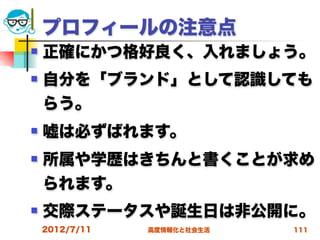 プロフィールの注意点
   正確にかつ格好良く、入れましょう。
   自分を「ブランド」として認識しても
    らう。
   嘘は必ずばれます。
   所属や学歴はきちんと書くことが求め
    られます。
   交際ステータスや誕生日は非公開に。
    2012/7/11   高度情報化と社会生活   111
 