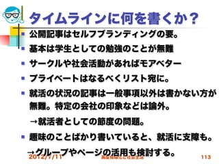 タイムラインに何を書くか？
   公開記事はセルフブランディングの要。
   基本は学生としての勉強のことが無難
   サークルや社会活動があればモアベター
   プライベートはなるべくリスト宛に。
   就活の状況の記事は一般事項以外は書かない方が
    無難。特定の会社の印象などは論外。
 →就活者としての節度の問題。
   趣味のことばかり書いていると、就活に支障も。
    →グループやページの活用も検討する。
    2012/7/11 高度情報化と社会生活   113
 