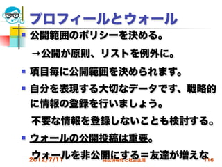 プロフィールとウォール
   公開範囲のポリシーを決める。
 →公開が原則、リストを例外に。
   項目毎に公開範囲を決められます。
   自分を表現する大切なデータです、戦略的
    に情報の登録を行いましょう。
 不要な情報を登録しないことも検討する。
   ウォールの公開投稿は重要。
 ウォールを非公開にする＝友達が増えな
 2012/7/11 高度情報化と社会生活 116
 