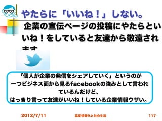 やたらに「いいね！」しない。
  企業の宣伝ページの投稿にやたらとい
  いね！をしていると友達から敬遠され
  ます。
  
 「個人が企業の発信をシェアしていく」というのが
一つビジネス面から見るfacebookの強みとして言われ
         ているんだけど、
はっきり言って友達がいいね！している企業情報ウザい。

  2012/7/11   高度情報化と社会生活   117
 