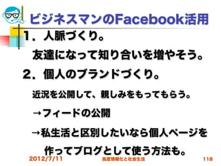 ビジネスマンのFacebook活用
１．人脈づくり。
 友達になって知り合いを増やそう。
２．個人のブランドづくり。
 近況を公開して、親しみをもってもらう。
 →フィードの公開
 →私生活と区別したいなら個人ページを
   作ってブログとして使う方法も。
2012/7/11   高度情報化と社会生活   118
 