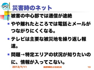 災害時のネット
   被害の中心部では通信が途絶
   やや離れたところでは電話とメールが
    つながりにくくなる。
   テレビは主要な被災地を繰り返し報
    道。
   問題→特定エリアの状況が知りたいの
    に、情報が入ってこない。
    2012/7/11   高度情報化と社会生活   13
 