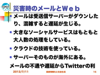 災害時のメールとＷｅｂ
   メールは受送信サーバーがダウンした
    り、混雑すると遅延が生じる。
   大きなソーシャルサービスはもともと
    大人数の処理をしている。
   クラウドの技術を使っている。
   サーバーそのものが海外にある。
メールの不通や遅延からTwitterの利
    2012/7/11   高度情報化と社会生活   15
 