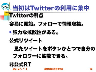 当初はTwitterの利用に集中
Twitterの利点
容易に開始。フォローで情報収集。
   強力な拡散性がある。
公式リツイート
 見たツイートをボタンひとつで自分の
 フォロワーに拡散できる。
非公式RT
    2012/7/11   高度情報化と社会生活   17
 
