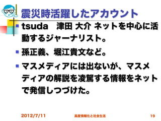 震災時活躍したアカウント
   tsuda 津田 大介 ネットを中心に活
    動するジャーナリスト。
   孫正義、堀江貴文など。
   マスメディアには出ないが、マスメ
    ディアの解説を凌駕する情報をネット
    で発信しつづけた。

    2012/7/11   高度情報化と社会生活   19
 
