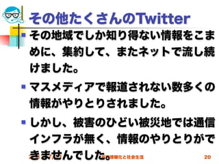 その他たくさんのTwitter
   その地域でしか知り得ない情報をこま
    めに、集約して、またネットで流し続
    けました。
   マスメディアで報道されない数多くの
    情報がやりとりされました。
   しかし、被害のひどい被災地では通信
    インフラが無く、情報のやりとりがで
    きませんでした。
    2012/7/11
          高度情報化と社会生活   20
 