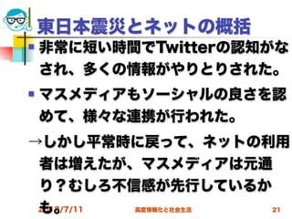 東日本震災とネットの概括
   非常に短い時間でTwitterの認知がな
    され、多くの情報がやりとりされた。
   マスメディアもソーシャルの良さを認
    めて、様々な連携が行われた。
→しかし平常時に戻って、ネットの利用
 者は増えたが、マスメディアは元通
 り？むしろ不信感が先行しているか
 も。
 2012/7/11 高度情報化と社会生活   21
 