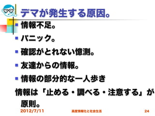 デマが発生する原因。
   情報不足。
   パニック。
   確認がとれない憶測。
   友達からの情報。
   情報の部分的な一人歩き
情報は「止める・調べる・注意する」が
 原則。
    2012/7/11   高度情報化と社会生活   24
 