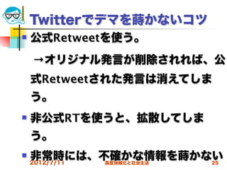 Twitterでデマを蒔かないコツ
   公式Retweetを使う。
 →オリジナル発言が削除されれば、公
    式Retweetされた発言は消えてしま
    う。
   非公式RTを使うと、拡散してしま
    う。
   非常時には、不確かな情報を蒔かない
    2012/7/11
            高度情報化と社会生活   25
 