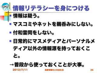 情報リテラシーを身につける
   情報は疑う。
   マスコミやネットを鵜呑みにしない。
   付和雷同をしない。
   日常的にマスメディアとパーソナルメ
    ディア以外の情報源を持っておくこ
    と。
→普段から使っておくことが大事。
    2012/7/11   高度情報化と社会生活   26
 